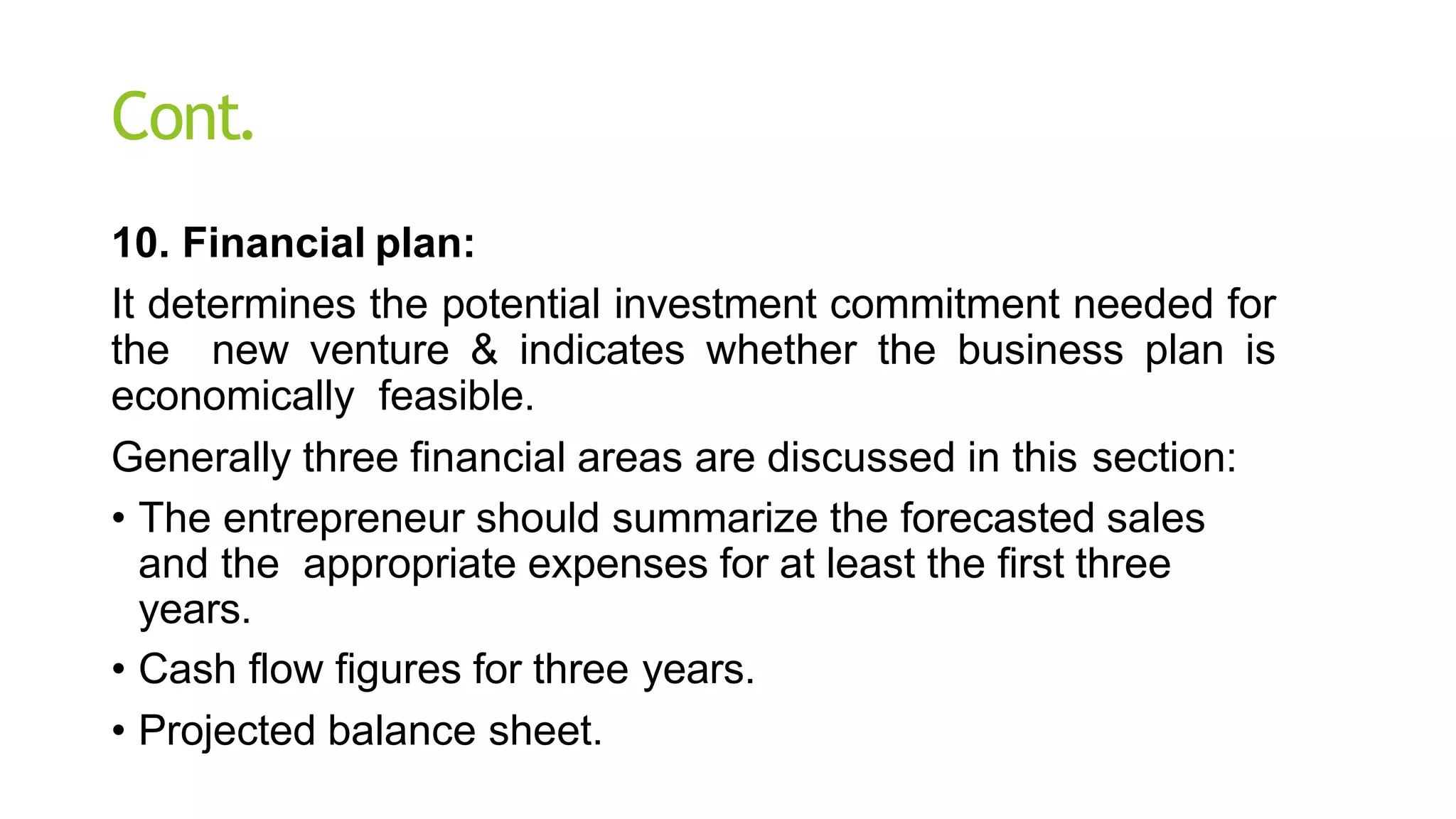 Cont.
10. Financial plan:
It determines the potential investment commitment needed for
the new venture & indicates whether the business plan is
economically feasible.
Generally three financial areas are discussed in this section:
• The entrepreneur should summarize the forecasted sales
and the appropriate expenses for at least the first three
years.
• Cash flow figures for three years.
• Projected balance sheet.
 