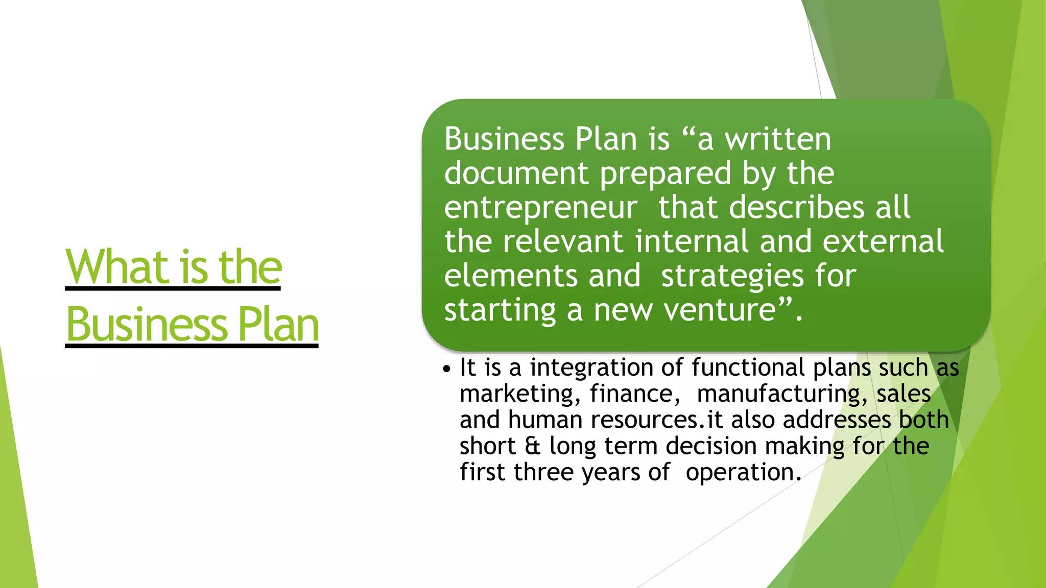 What is the
Business Plan
Business Plan is “a written
document prepared by the
entrepreneur that describes all
the relevant internal and external
elements and strategies for
starting a new venture”.
• It is a integration of functional plans such as
marketing, finance, manufacturing, sales
and human resources.it also addresses both
short & long term decision making for the
first three years of operation.
 
