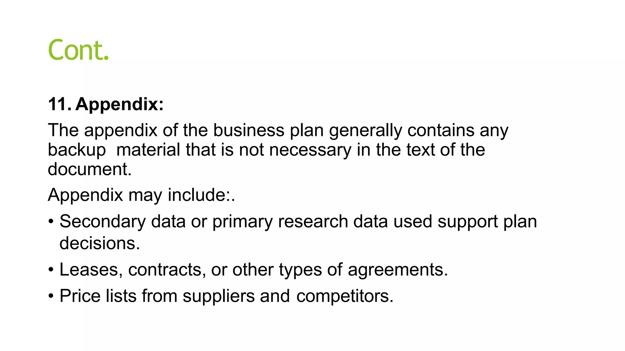 Cont.
11. Appendix:
The appendix of the business plan generally contains any
backup material that is not necessary in the text of the
document.
Appendix may include:.
• Secondary data or primary research data used support plan
decisions.
• Leases, contracts, or other types of agreements.
• Price lists from suppliers and competitors.
 
