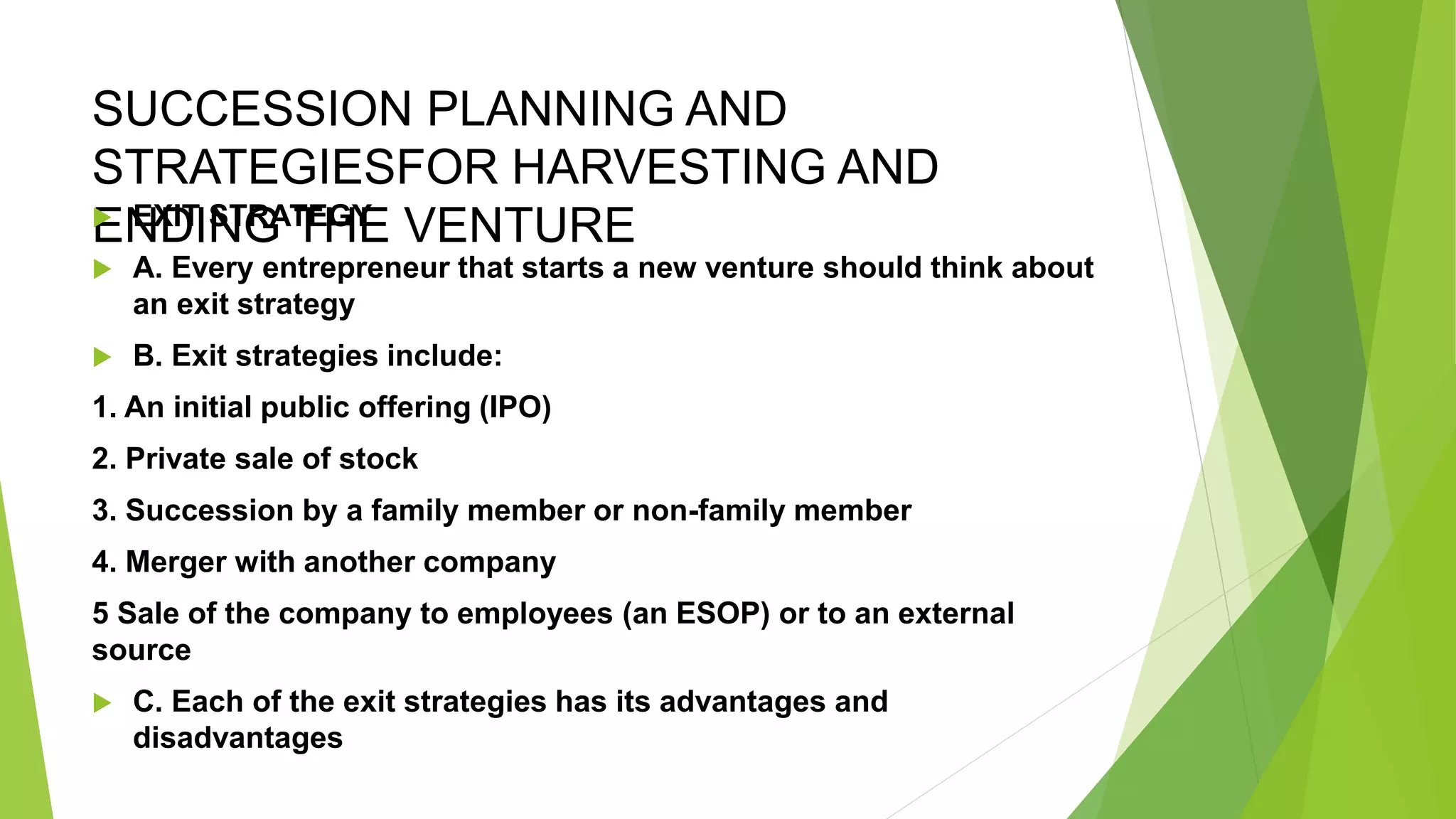 SUCCESSION PLANNING AND
STRATEGIESFOR HARVESTING AND
ENDING THE VENTURE
 EXIT STRATEGY
 A. Every entrepreneur that starts a new venture should think about
an exit strategy
 B. Exit strategies include:
1. An initial public offering (IPO)
2. Private sale of stock
3. Succession by a family member or non-family member
4. Merger with another company
5 Sale of the company to employees (an ESOP) or to an external
source
 C. Each of the exit strategies has its advantages and
disadvantages
 