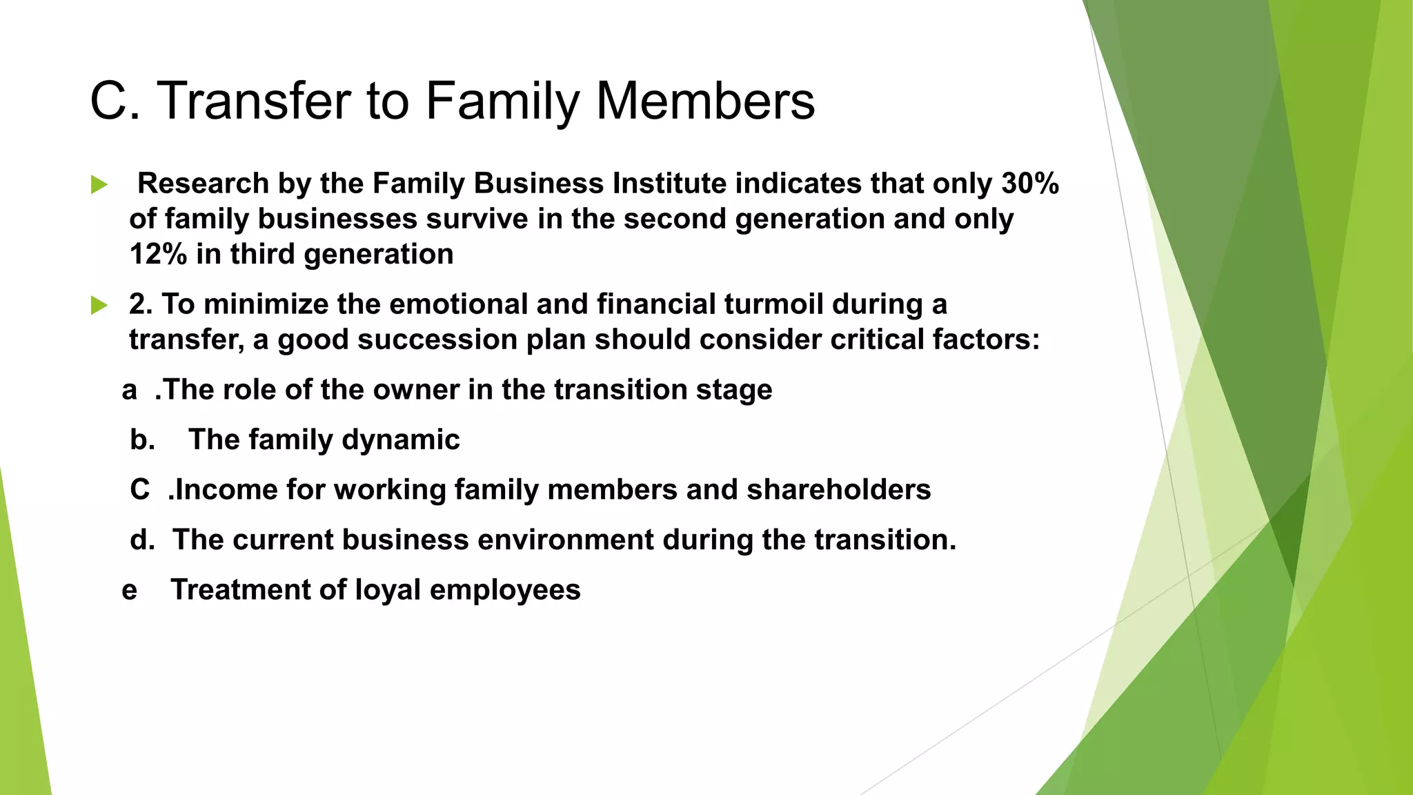 C. Transfer to Family Members
 Research by the Family Business Institute indicates that only 30%
of family businesses survive in the second generation and only
12% in third generation
 2. To minimize the emotional and financial turmoil during a
transfer, a good succession plan should consider critical factors:
a .The role of the owner in the transition stage
b. The family dynamic
C .Income for working family members and shareholders
d. The current business environment during the transition.
e Treatment of loyal employees
 