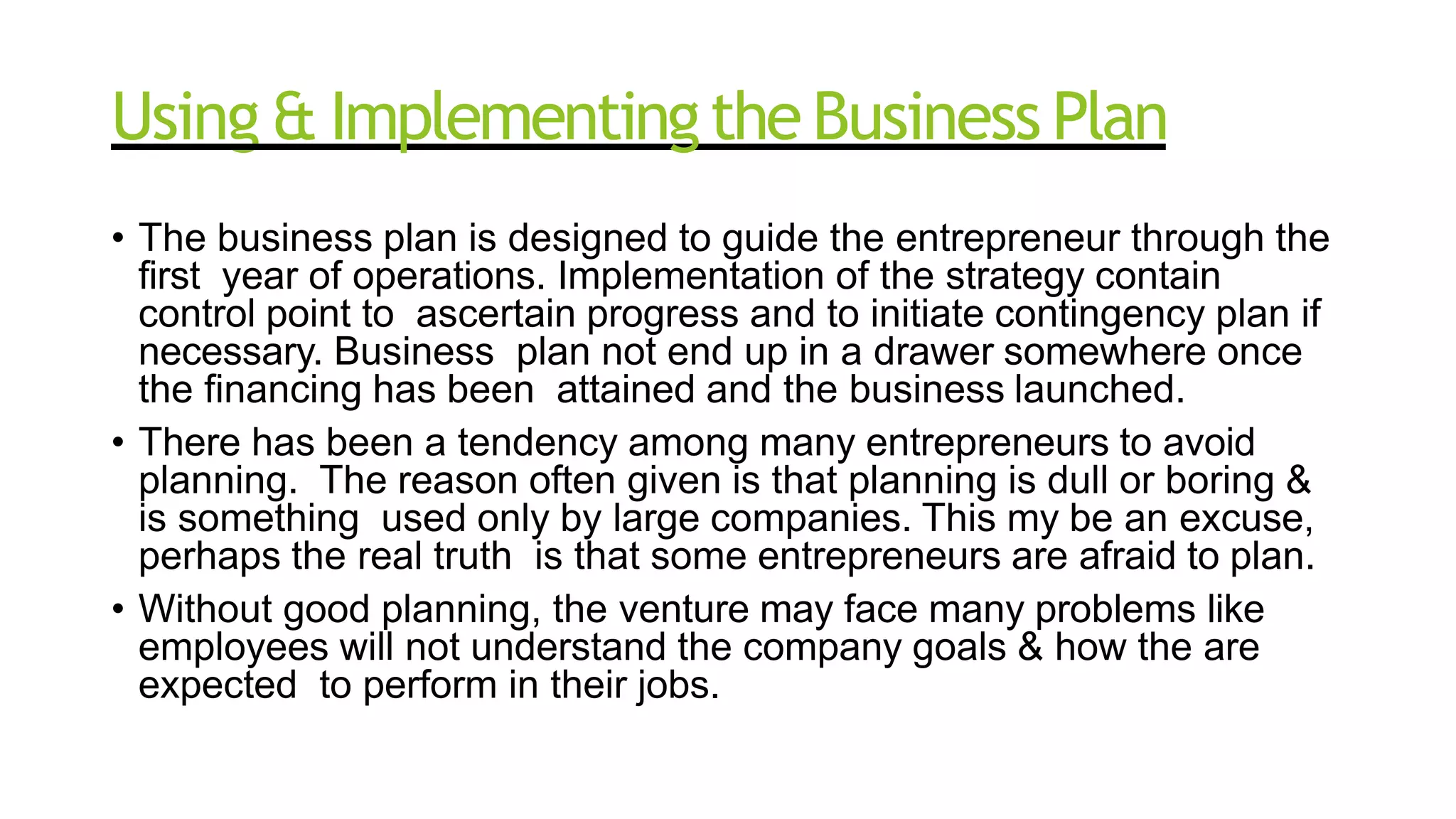 Using & ImplementingtheBusiness Plan
• The business plan is designed to guide the entrepreneur through the
first year of operations. Implementation of the strategy contain
control point to ascertain progress and to initiate contingency plan if
necessary. Business plan not end up in a drawer somewhere once
the financing has been attained and the business launched.
• There has been a tendency among many entrepreneurs to avoid
planning. The reason often given is that planning is dull or boring &
is something used only by large companies. This my be an excuse,
perhaps the real truth is that some entrepreneurs are afraid to plan.
• Without good planning, the venture may face many problems like
employees will not understand the company goals & how the are
expected to perform in their jobs.
 