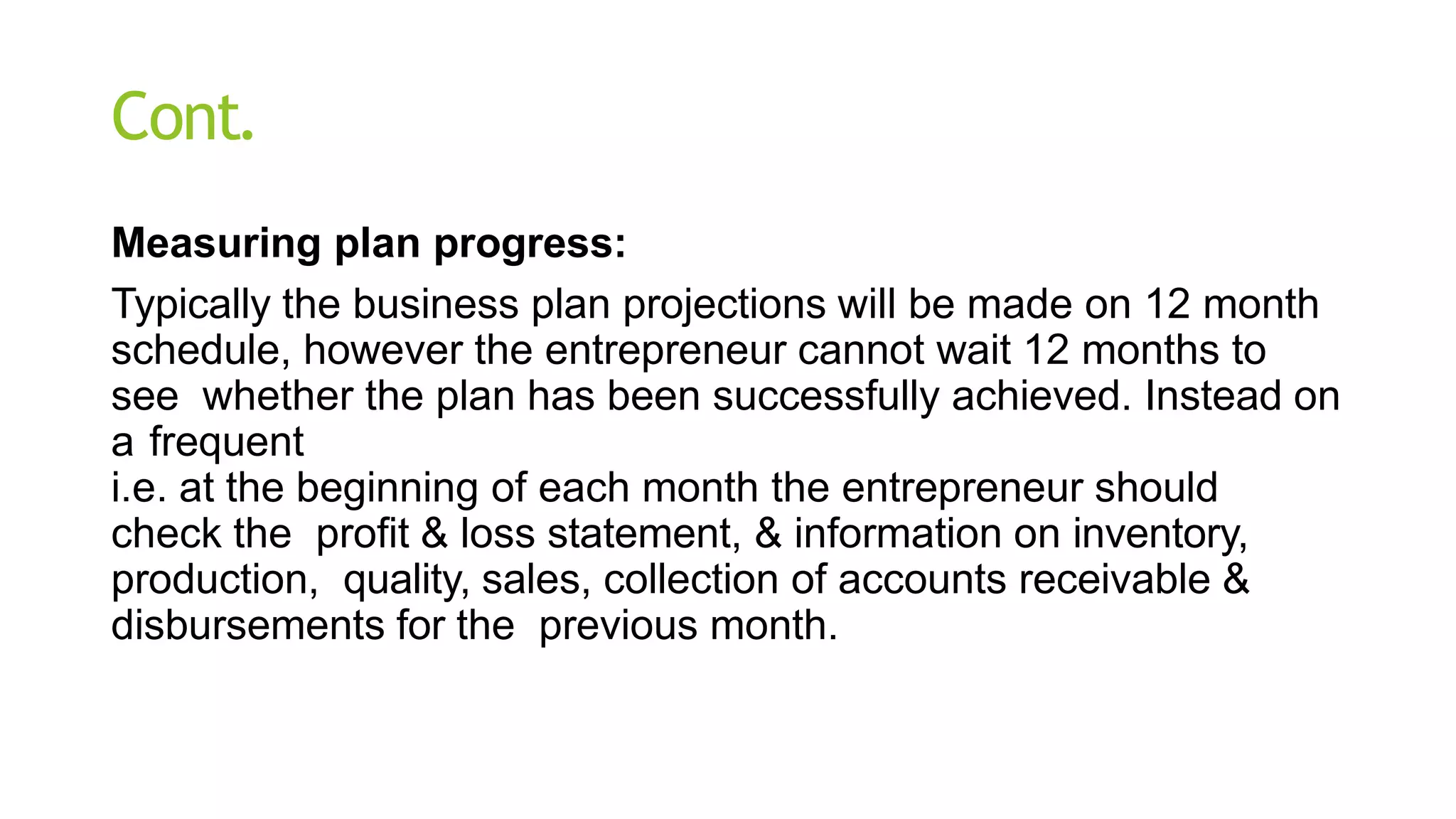 Cont.
Measuring plan progress:
Typically the business plan projections will be made on 12 month
schedule, however the entrepreneur cannot wait 12 months to
see whether the plan has been successfully achieved. Instead on
a frequent
i.e. at the beginning of each month the entrepreneur should
check the profit & loss statement, & information on inventory,
production, quality, sales, collection of accounts receivable &
disbursements for the previous month.
 