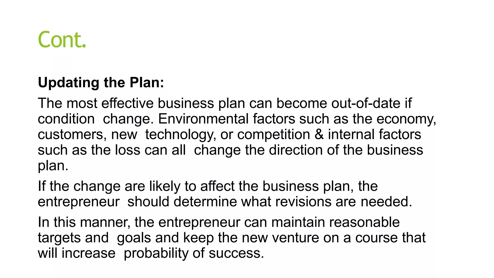 Cont.
Updating the Plan:
The most effective business plan can become out-of-date if
condition change. Environmental factors such as the economy,
customers, new technology, or competition & internal factors
such as the loss can all change the direction of the business
plan.
If the change are likely to affect the business plan, the
entrepreneur should determine what revisions are needed.
In this manner, the entrepreneur can maintain reasonable
targets and goals and keep the new venture on a course that
will increase probability of success.
 