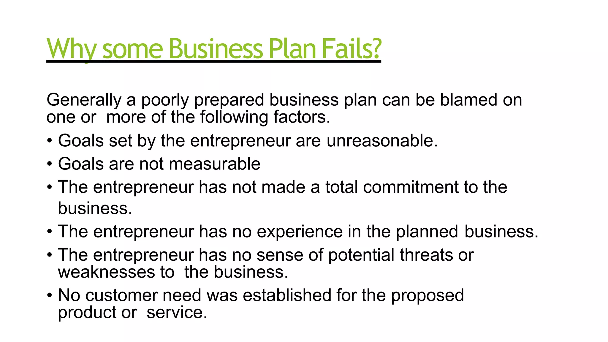 Why some Business PlanFails?
Generally a poorly prepared business plan can be blamed on
one or more of the following factors.
• Goals set by the entrepreneur are unreasonable.
• Goals are not measurable
• The entrepreneur has not made a total commitment to the
business.
• The entrepreneur has no experience in the planned business.
• The entrepreneur has no sense of potential threats or
weaknesses to the business.
• No customer need was established for the proposed
product or service.
 