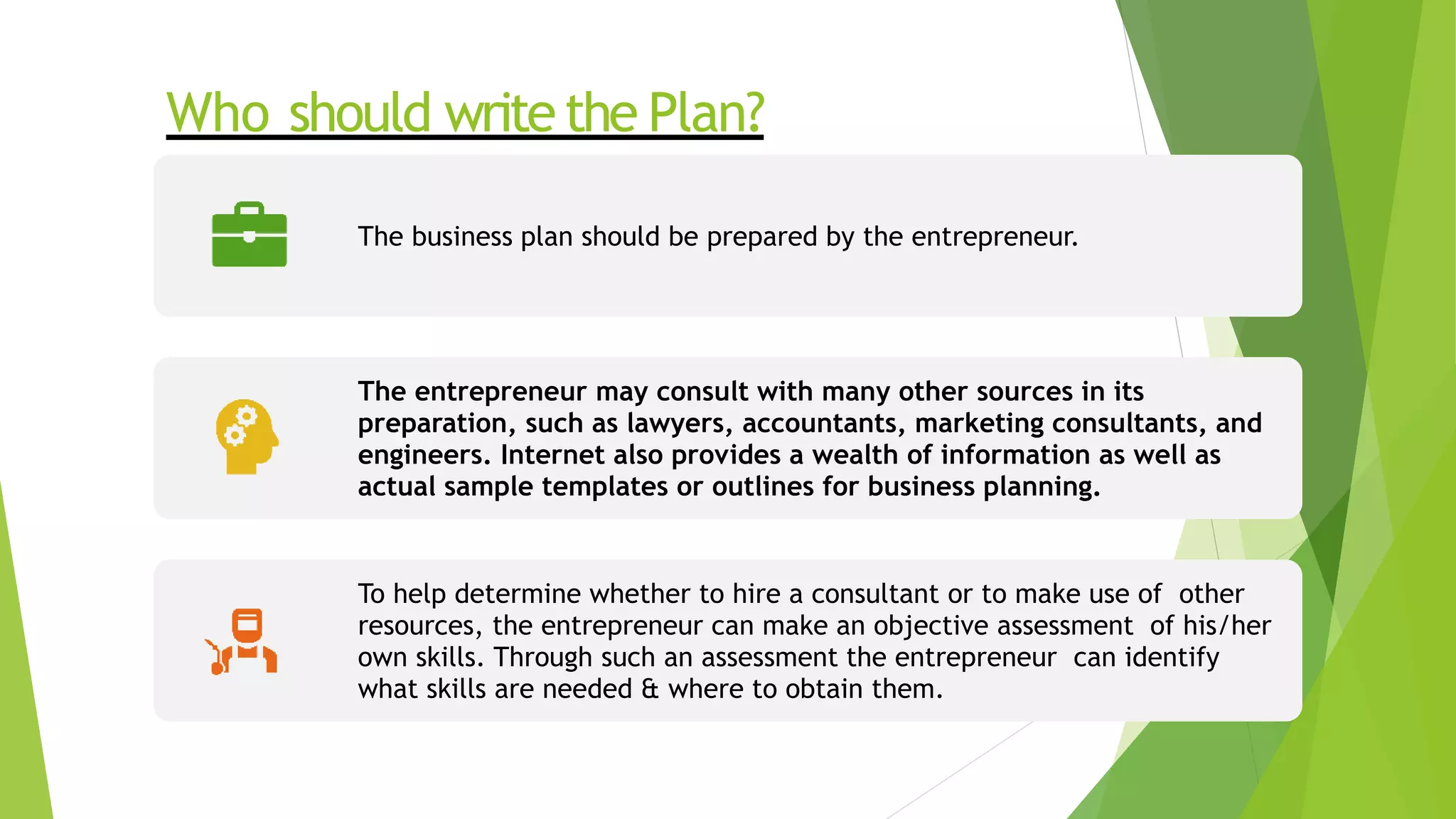 Who should writethe Plan?
The business plan should be prepared by the entrepreneur.
The entrepreneur may consult with many other sources in its
preparation, such as lawyers, accountants, marketing consultants, and
engineers. Internet also provides a wealth of information as well as
actual sample templates or outlines for business planning.
To help determine whether to hire a consultant or to make use of other
resources, the entrepreneur can make an objective assessment of his/her
own skills. Through such an assessment the entrepreneur can identify
what skills are needed & where to obtain them.
 