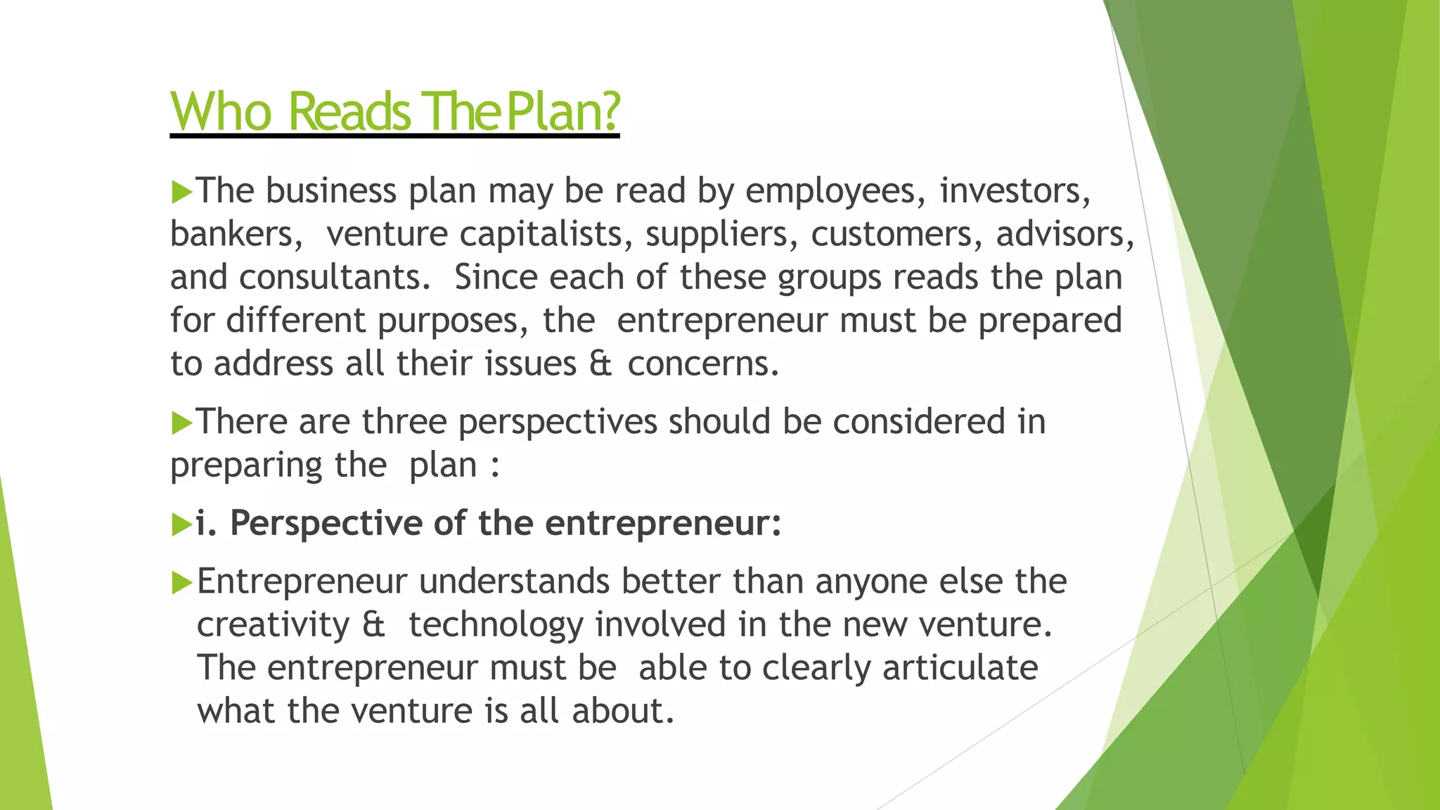 Who Reads ThePlan?
The business plan may be read by employees, investors,
bankers, venture capitalists, suppliers, customers, advisors,
and consultants. Since each of these groups reads the plan
for different purposes, the entrepreneur must be prepared
to address all their issues & concerns.
There are three perspectives should be considered in
preparing the plan :
i. Perspective of the entrepreneur:
Entrepreneur understands better than anyone else the
creativity & technology involved in the new venture.
The entrepreneur must be able to clearly articulate
what the venture is all about.
 