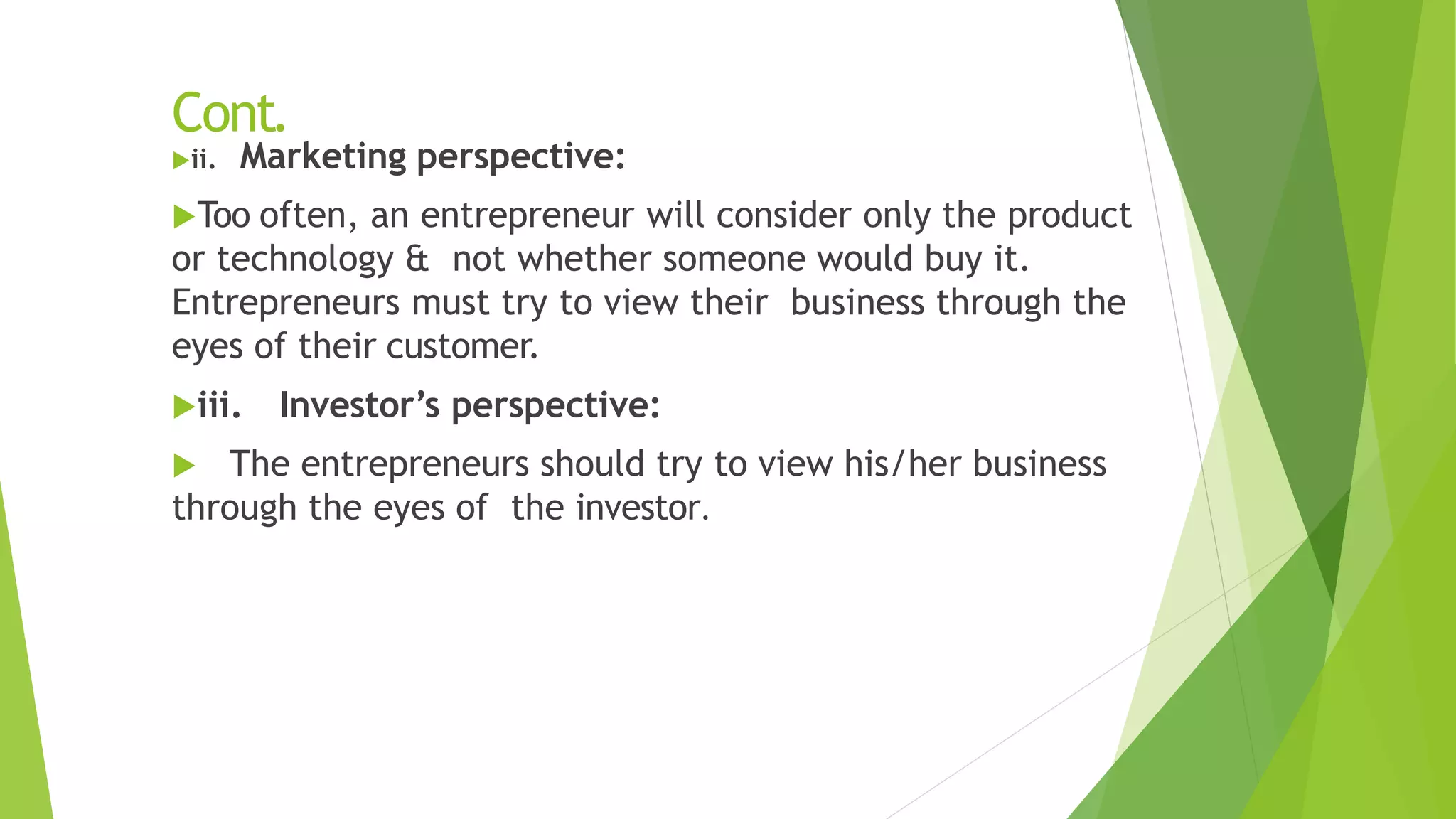 Cont.
ii. Marketing perspective:
Too often, an entrepreneur will consider only the product
or technology & not whether someone would buy it.
Entrepreneurs must try to view their business through the
eyes of their customer.
iii. Investor’s perspective:
 The entrepreneurs should try to view his/her business
through the eyes of the investor.
 