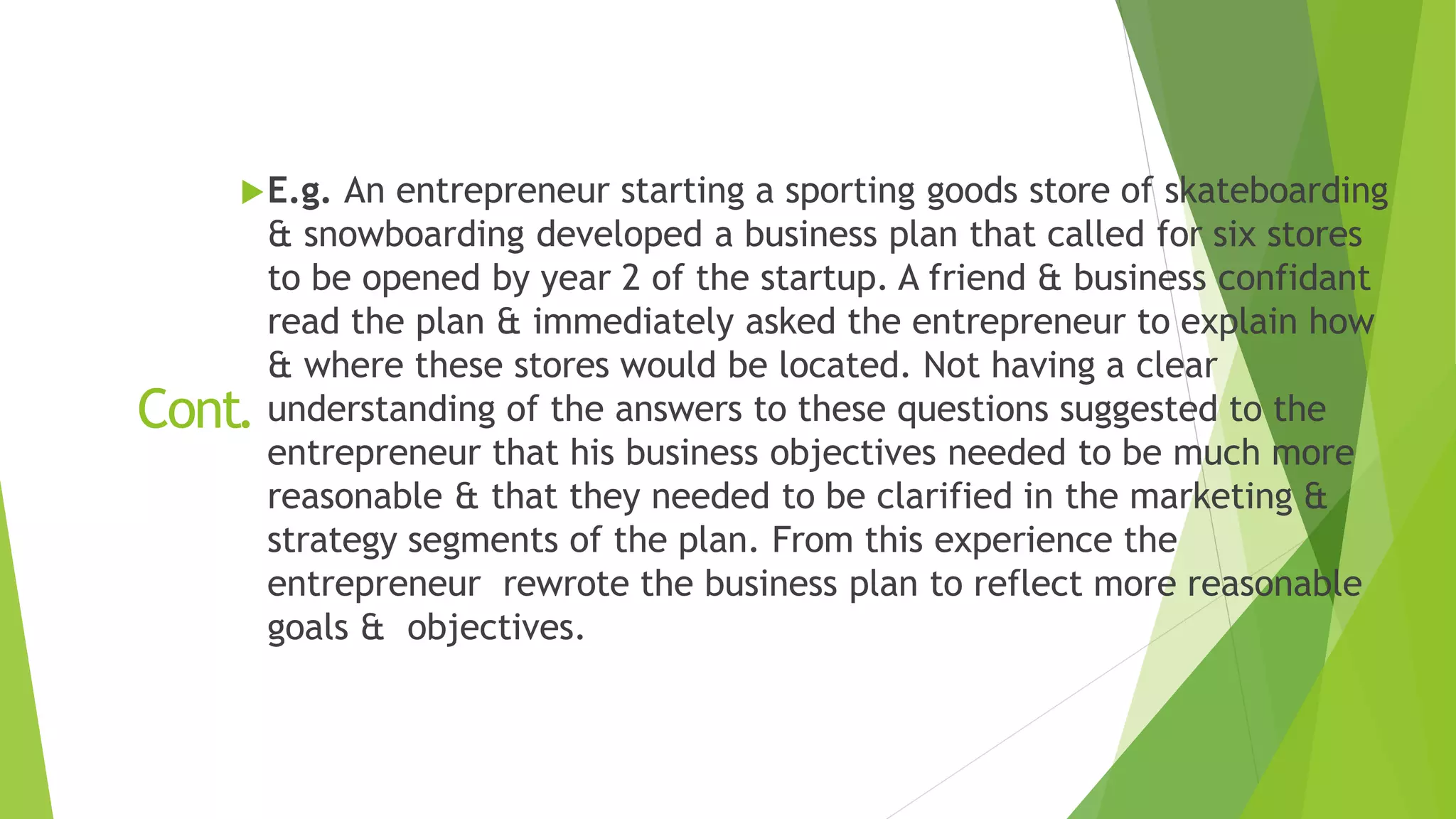 Cont.
E.g. An entrepreneur starting a sporting goods store of skateboarding
& snowboarding developed a business plan that called for six stores
to be opened by year 2 of the startup. A friend & business confidant
read the plan & immediately asked the entrepreneur to explain how
& where these stores would be located. Not having a clear
understanding of the answers to these questions suggested to the
entrepreneur that his business objectives needed to be much more
reasonable & that they needed to be clarified in the marketing &
strategy segments of the plan. From this experience the
entrepreneur rewrote the business plan to reflect more reasonable
goals & objectives.
 
