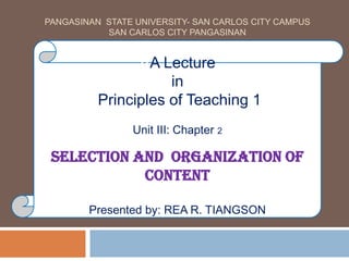 PANGASINAN STATE UNIVERSITY- SAN CARLOS CITY CAMPUS
SAN CARLOS CITY PANGASINAN
AA Lecture
in
Principles of Teaching 1
Unit III: Chapter 2
Selection and Organization of
Content
Presented by: REA R. TIANGSON
 