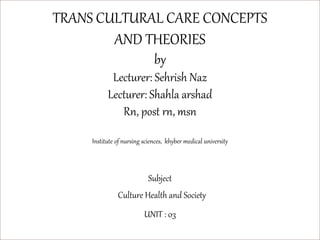 TRANS CULTURAL CARE CONCEPTS
AND THEORIES
by
Lecturer: Sehrish Naz
Lecturer: Shahla arshad
Rn, post rn, msn
Institute of nursing sciences, khyber medical university
Subject
Culture Health and Society
UNIT : 03
 
