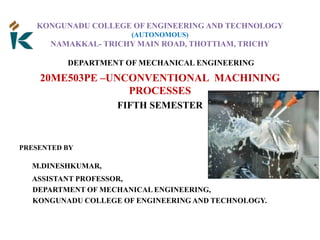 KONGUNADU COLLEGE OF ENGINEERING AND TECHNOLOGY
(AUTONOMOUS)
NAMAKKAL- TRICHY MAIN ROAD, THOTTIAM, TRICHY
DEPARTMENT OF MECHANICAL ENGINEERING
20ME503PE –UNCONVENTIONAL MACHINING
PROCESSES
FIFTH SEMESTER
PRESENTED BY
M.DINESHKUMAR,
ASSISTANT PROFESSOR,
DEPARTMENT OF MECHANICAL ENGINEERING,
KONGUNADU COLLEGE OF ENGINEERING AND TECHNOLOGY.
 