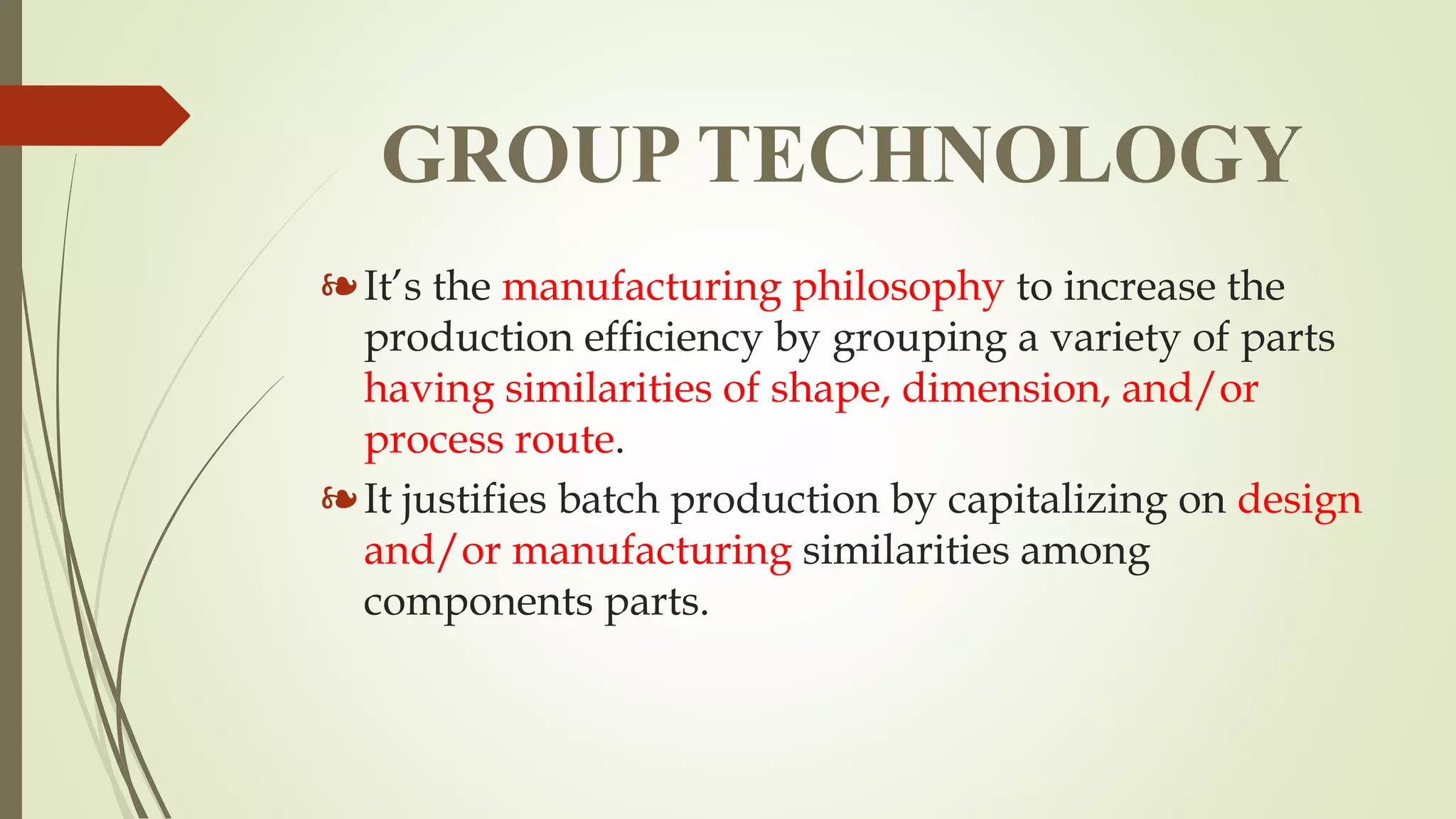 GROUP TECHNOLOGY
❧It’s the manufacturing philosophy to increase the
production efficiency by grouping a variety of parts
having similarities of shape, dimension, and/or
process route.
❧It justifies batch production by capitalizing on design
and/or manufacturing similarities among
components parts.
 