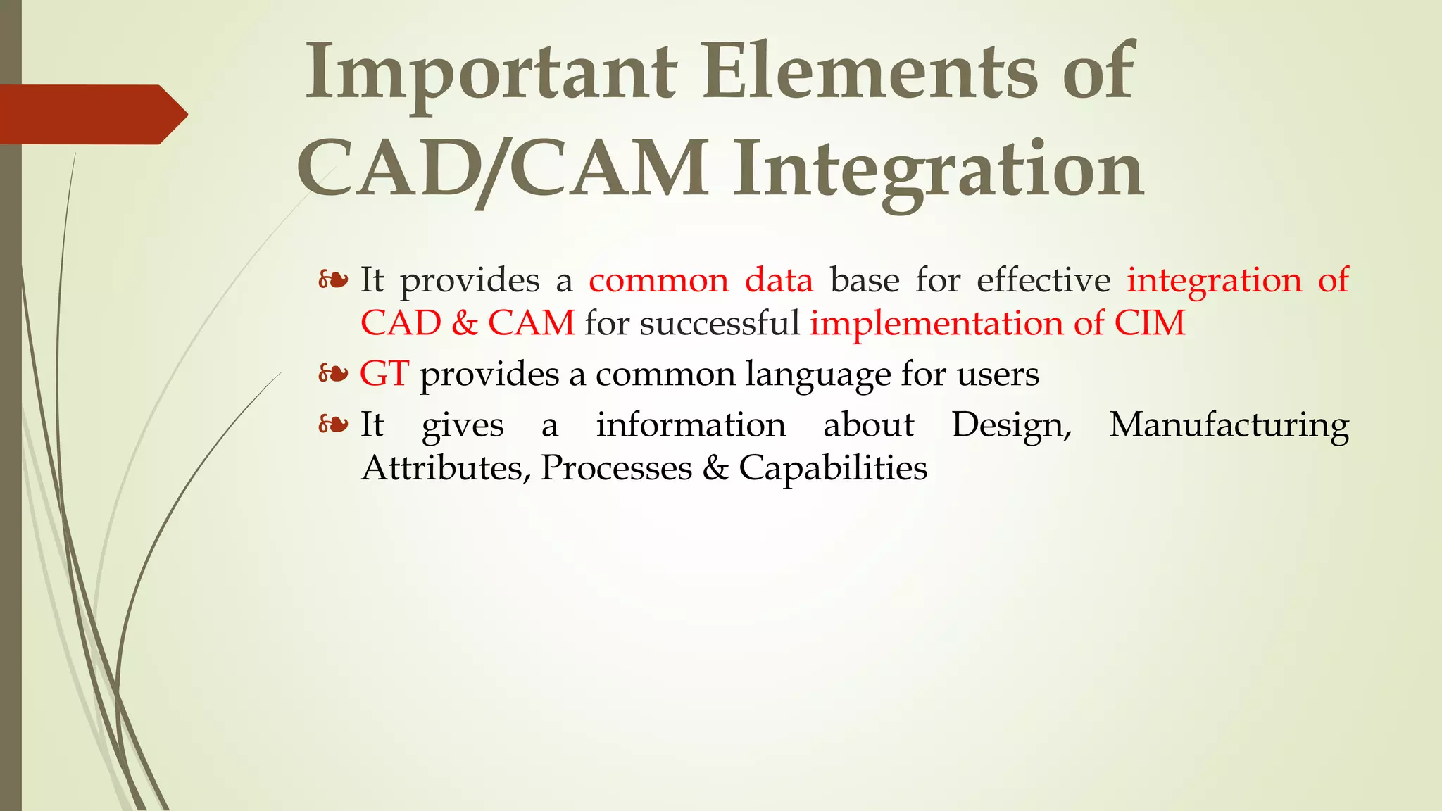 Important Elements of
CAD/CAM Integration
❧ It provides a common data base for effective integration of
CAD & CAM for successful implementation of CIM
❧ GT provides a common language for users
❧ It gives a information about Design, Manufacturing
Attributes, Processes & Capabilities
 