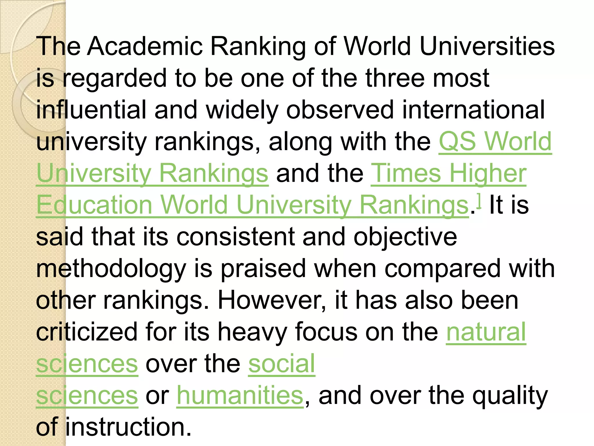 The Academic Ranking of World Universities
is regarded to be one of the three most
influential and widely observed international
university rankings, along with the QS World
University Rankings and the Times Higher
Education World University Rankings.] It is
said that its consistent and objective
methodology is praised when compared with
other rankings. However, it has also been
criticized for its heavy focus on the natural
sciences over the social
sciences or humanities, and over the quality
of instruction.
 