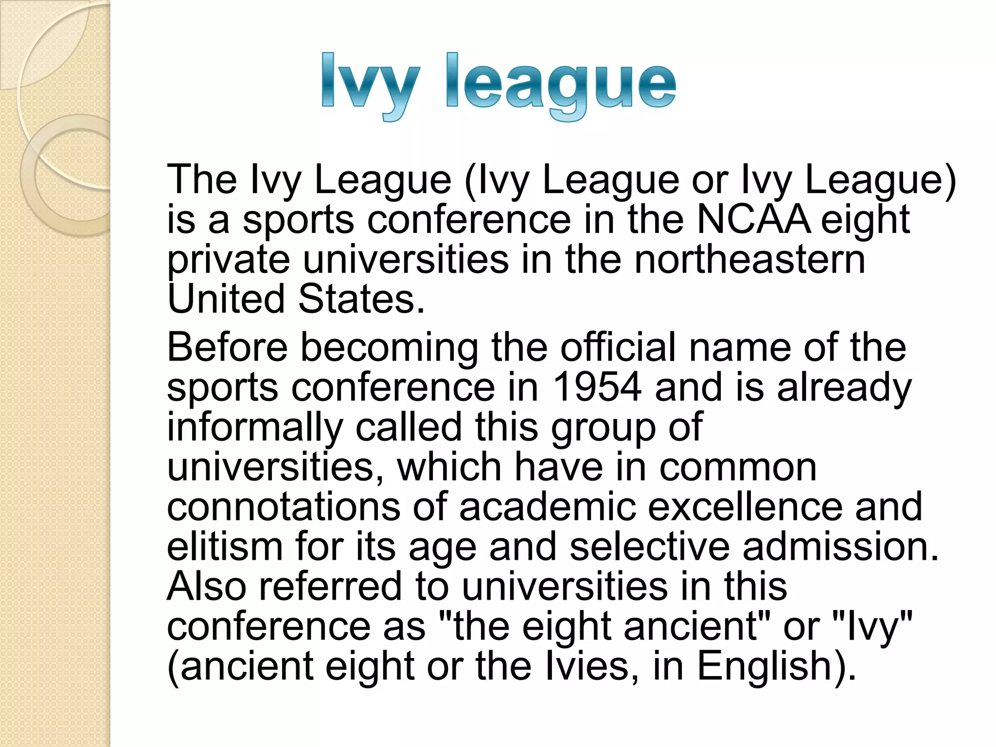 The Ivy League (Ivy League or Ivy League)
is a sports conference in the NCAA eight
private universities in the northeastern
United States.
Before becoming the official name of the
sports conference in 1954 and is already
informally called this group of
universities, which have in common
connotations of academic excellence and
elitism for its age and selective admission.
Also referred to universities in this
conference as "the eight ancient" or "Ivy"
(ancient eight or the Ivies, in English).
 