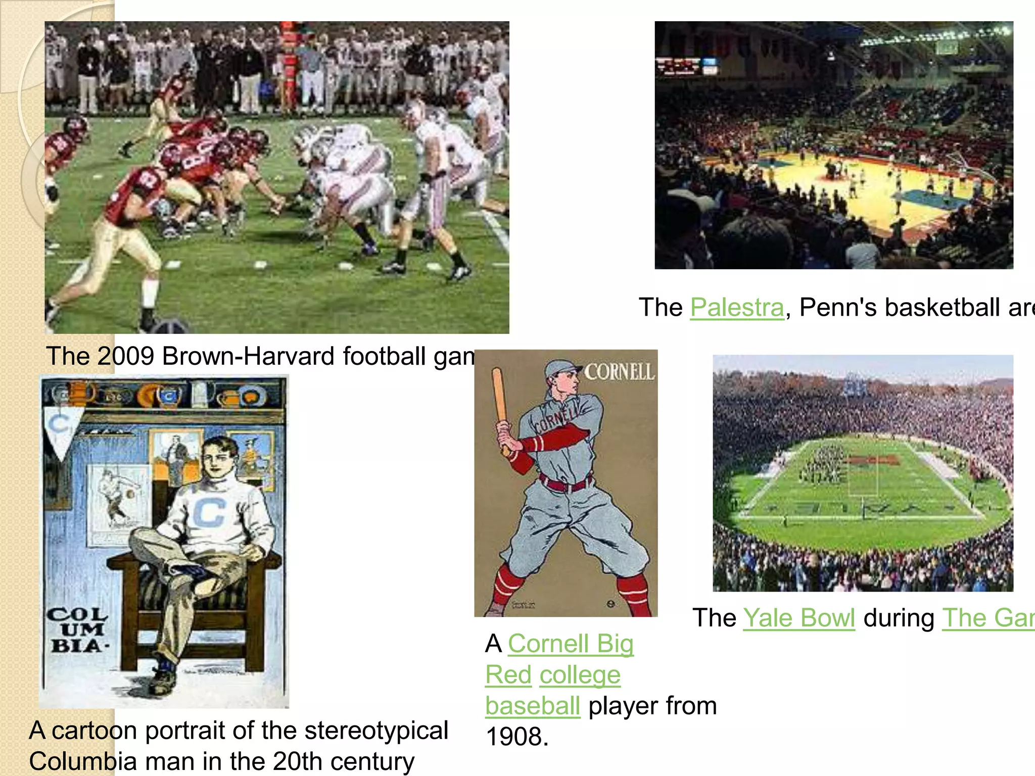 The 2009 Brown-Harvard football game
The Palestra, Penn's basketball are
A cartoon portrait of the stereotypical
Columbia man in the 20th century
A Cornell Big
Red college
baseball player from
1908.
The Yale Bowl during The Gam
 