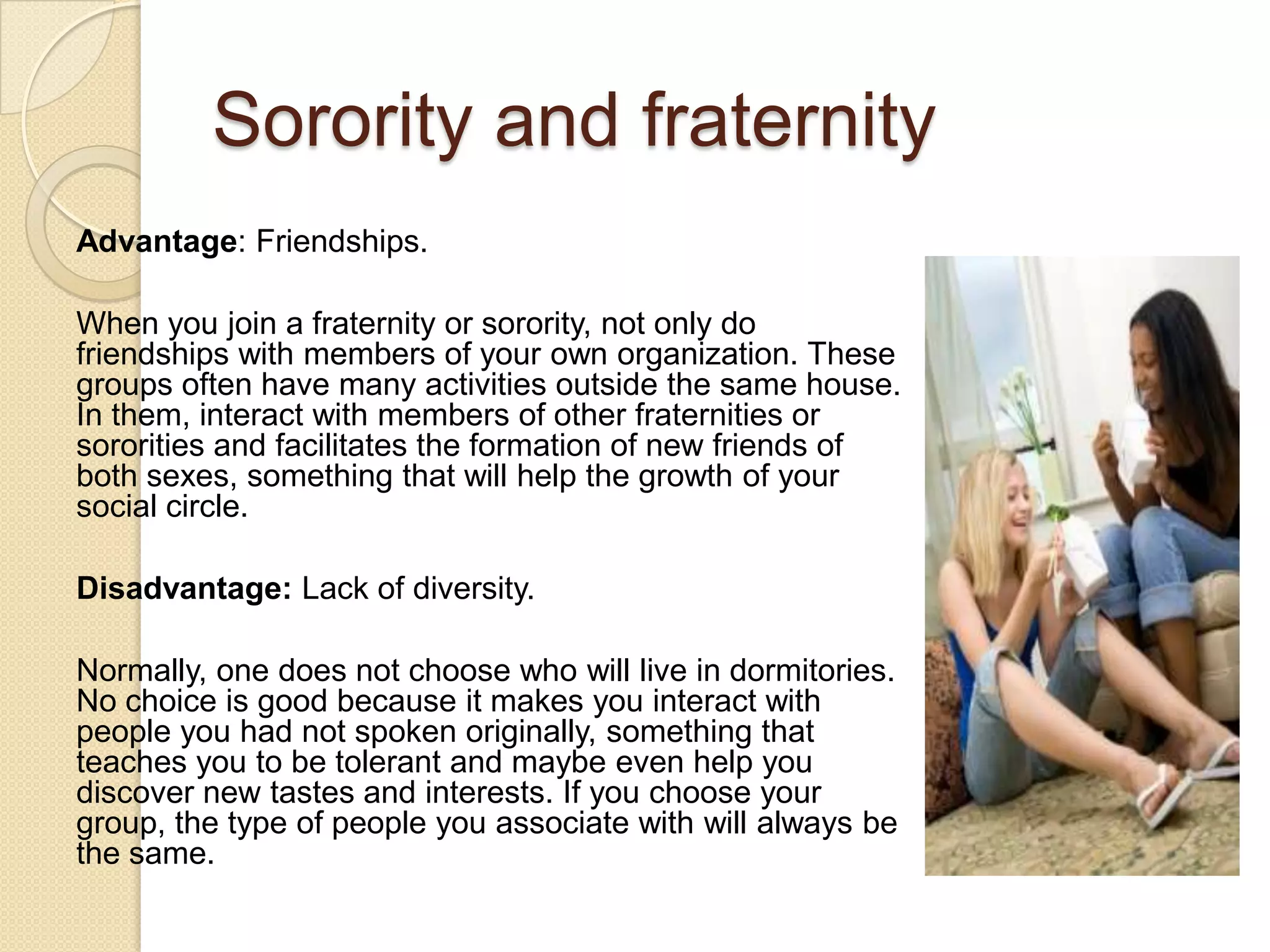 Sorority and fraternity
Advantage: Friendships.
When you join a fraternity or sorority, not only do
friendships with members of your own organization. These
groups often have many activities outside the same house.
In them, interact with members of other fraternities or
sororities and facilitates the formation of new friends of
both sexes, something that will help the growth of your
social circle.
Disadvantage: Lack of diversity.
Normally, one does not choose who will live in dormitories.
No choice is good because it makes you interact with
people you had not spoken originally, something that
teaches you to be tolerant and maybe even help you
discover new tastes and interests. If you choose your
group, the type of people you associate with will always be
the same.
 