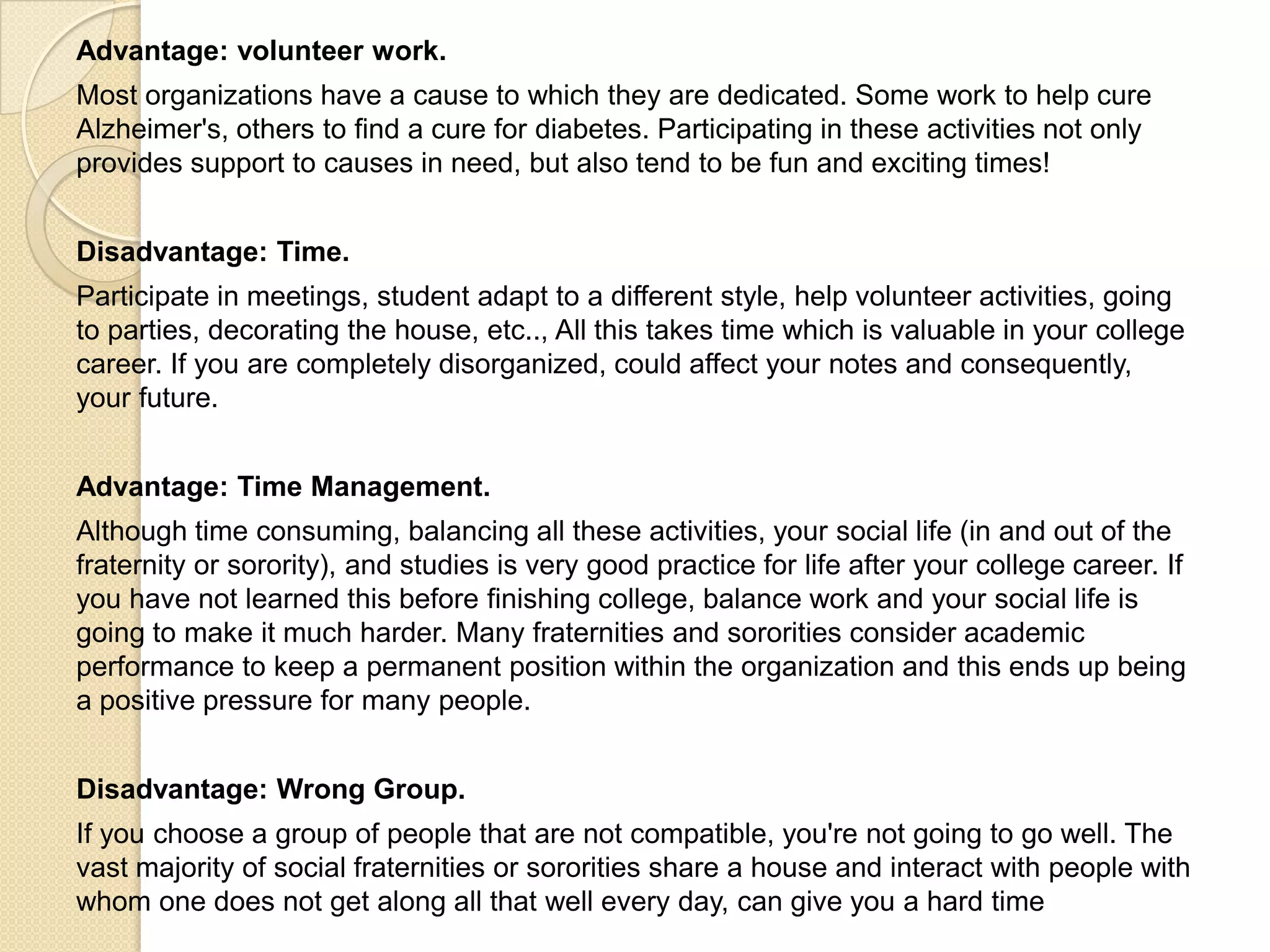 Advantage: volunteer work.
Most organizations have a cause to which they are dedicated. Some work to help cure
Alzheimer's, others to find a cure for diabetes. Participating in these activities not only
provides support to causes in need, but also tend to be fun and exciting times!
Disadvantage: Time.
Participate in meetings, student adapt to a different style, help volunteer activities, going
to parties, decorating the house, etc.., All this takes time which is valuable in your college
career. If you are completely disorganized, could affect your notes and consequently,
your future.
Advantage: Time Management.
Although time consuming, balancing all these activities, your social life (in and out of the
fraternity or sorority), and studies is very good practice for life after your college career. If
you have not learned this before finishing college, balance work and your social life is
going to make it much harder. Many fraternities and sororities consider academic
performance to keep a permanent position within the organization and this ends up being
a positive pressure for many people.
Disadvantage: Wrong Group.
If you choose a group of people that are not compatible, you're not going to go well. The
vast majority of social fraternities or sororities share a house and interact with people with
whom one does not get along all that well every day, can give you a hard time
 