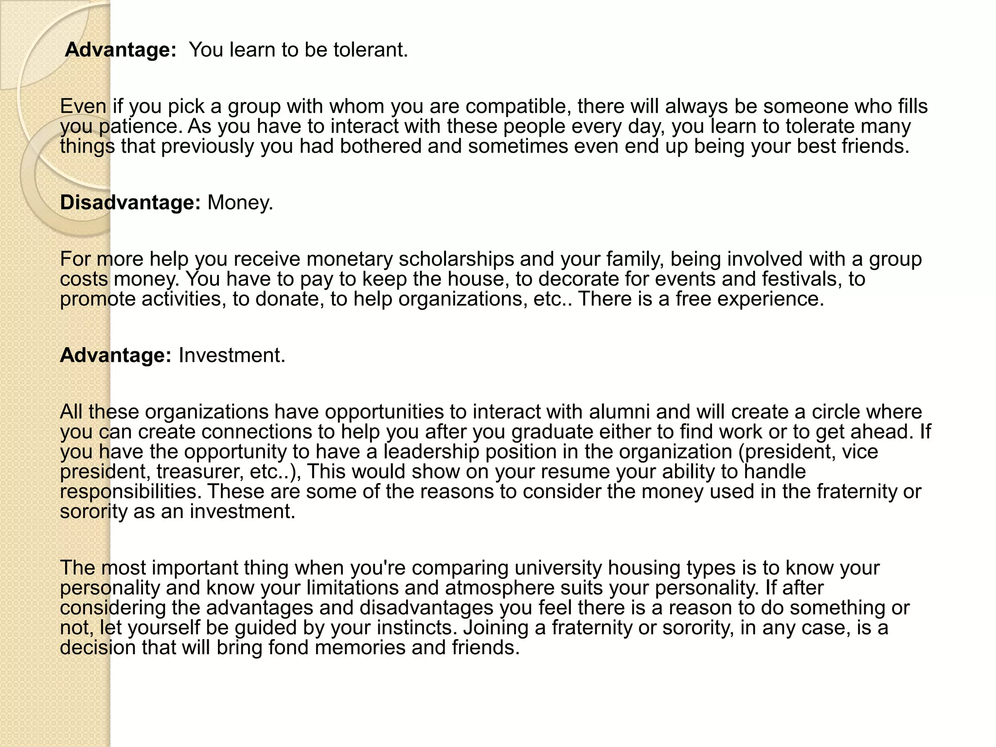 Advantage: You learn to be tolerant.
Even if you pick a group with whom you are compatible, there will always be someone who fills
you patience. As you have to interact with these people every day, you learn to tolerate many
things that previously you had bothered and sometimes even end up being your best friends.
Disadvantage: Money.
For more help you receive monetary scholarships and your family, being involved with a group
costs money. You have to pay to keep the house, to decorate for events and festivals, to
promote activities, to donate, to help organizations, etc.. There is a free experience.
Advantage: Investment.
All these organizations have opportunities to interact with alumni and will create a circle where
you can create connections to help you after you graduate either to find work or to get ahead. If
you have the opportunity to have a leadership position in the organization (president, vice
president, treasurer, etc..), This would show on your resume your ability to handle
responsibilities. These are some of the reasons to consider the money used in the fraternity or
sorority as an investment.
The most important thing when you're comparing university housing types is to know your
personality and know your limitations and atmosphere suits your personality. If after
considering the advantages and disadvantages you feel there is a reason to do something or
not, let yourself be guided by your instincts. Joining a fraternity or sorority, in any case, is a
decision that will bring fond memories and friends.
 
