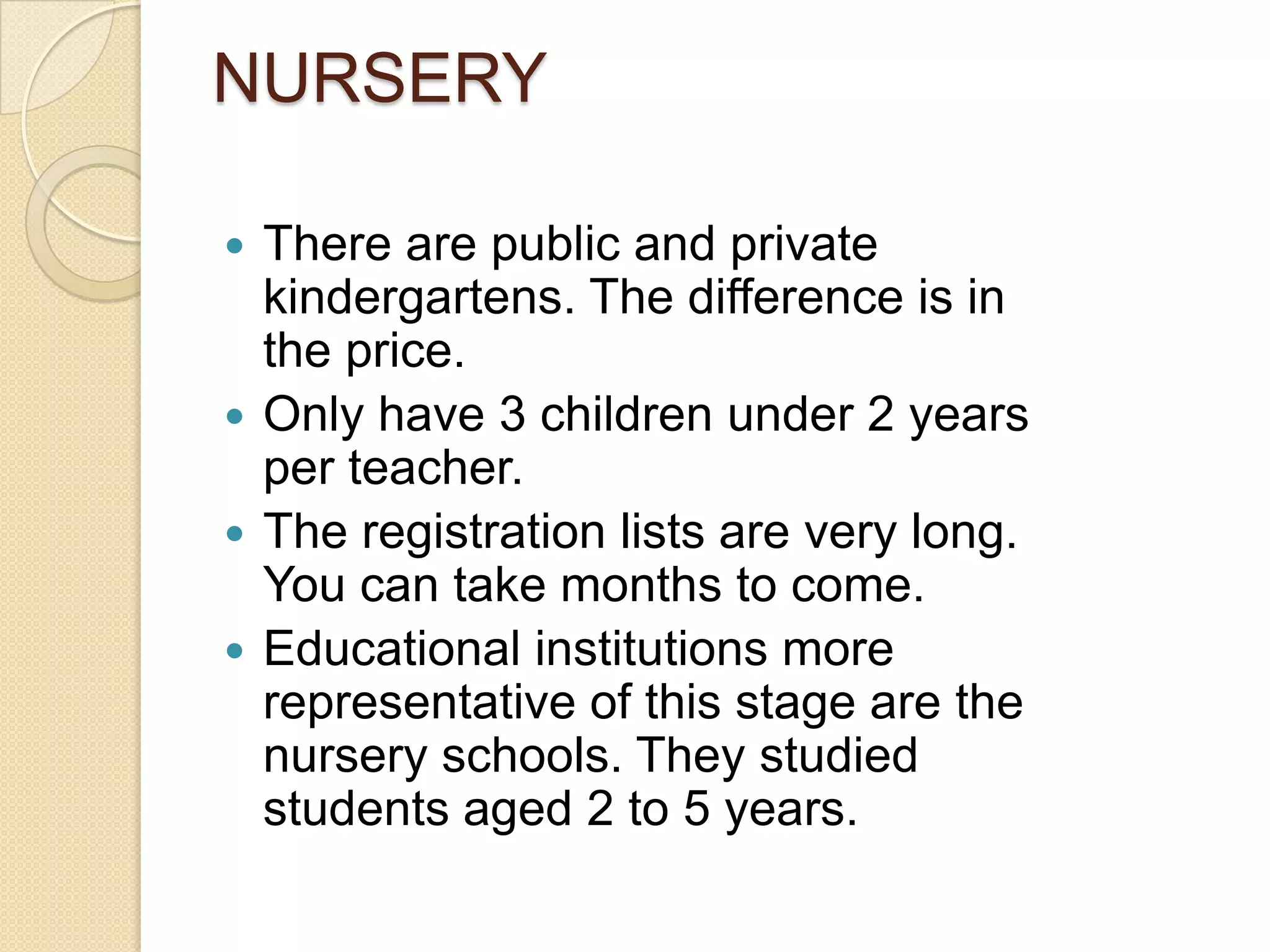 NURSERY
 There are public and private
kindergartens. The difference is in
the price.
 Only have 3 children under 2 years
per teacher.
 The registration lists are very long.
You can take months to come.
 Educational institutions more
representative of this stage are the
nursery schools. They studied
students aged 2 to 5 years.
 