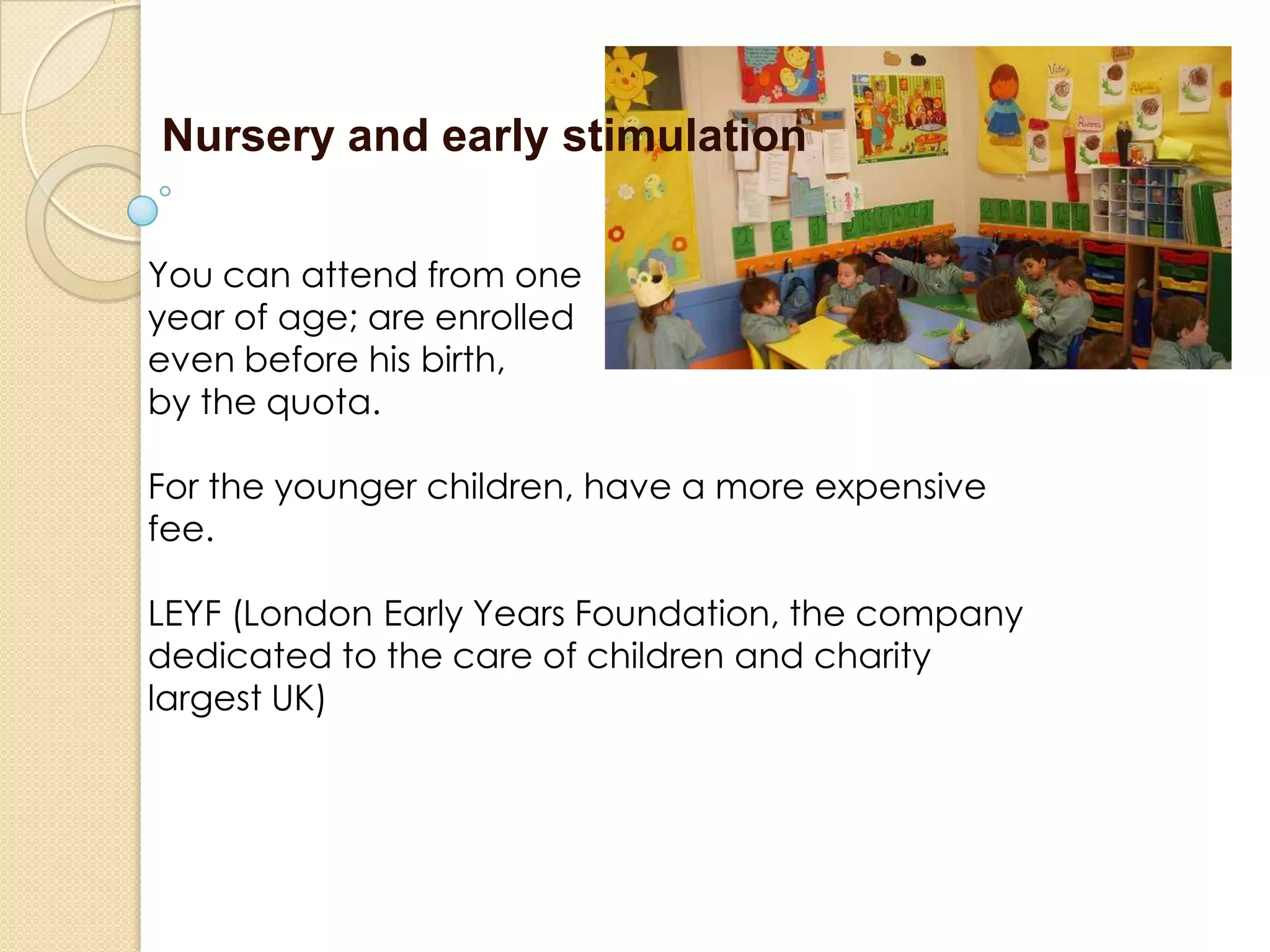 Nursery and early stimulation
You can attend from one
year of age; are enrolled
even before his birth,
by the quota.
For the younger children, have a more expensive
fee.
LEYF (London Early Years Foundation, the company
dedicated to the care of children and charity
largest UK)
 