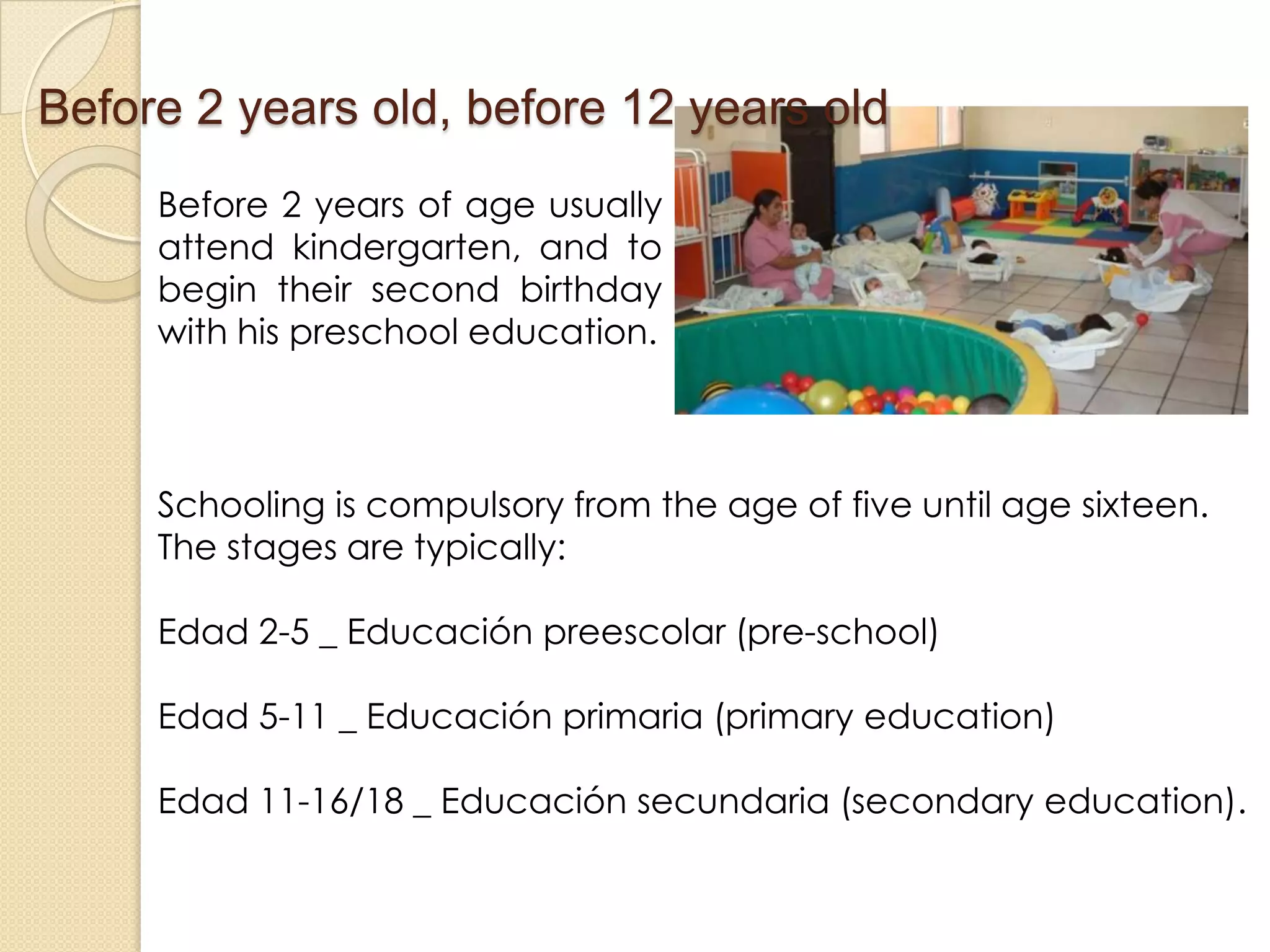 Before 2 years of age usually
attend kindergarten, and to
begin their second birthday
with his preschool education.
Before 2 years old, before 12 years old
Schooling is compulsory from the age of five until age sixteen.
The stages are typically:
Edad 2-5 _ Educación preescolar (pre-school)
Edad 5-11 _ Educación primaria (primary education)
Edad 11-16/18 _ Educación secundaria (secondary education).
 