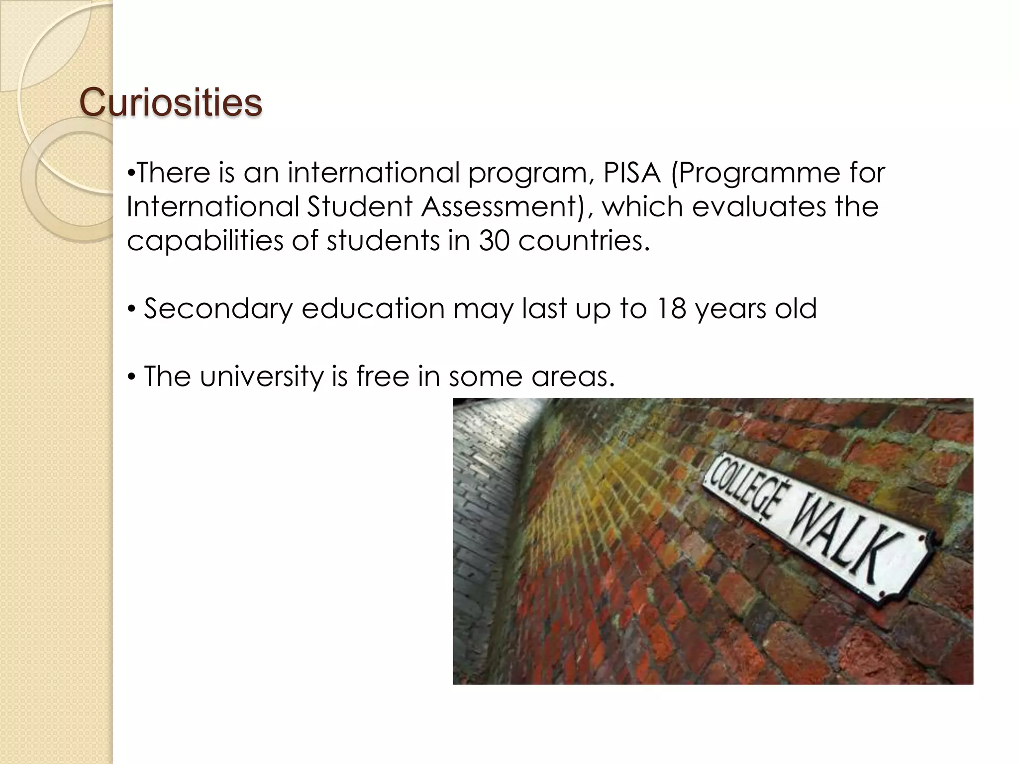 Curiosities
•There is an international program, PISA (Programme for
International Student Assessment), which evaluates the
capabilities of students in 30 countries.
• Secondary education may last up to 18 years old
• The university is free in some areas.
 