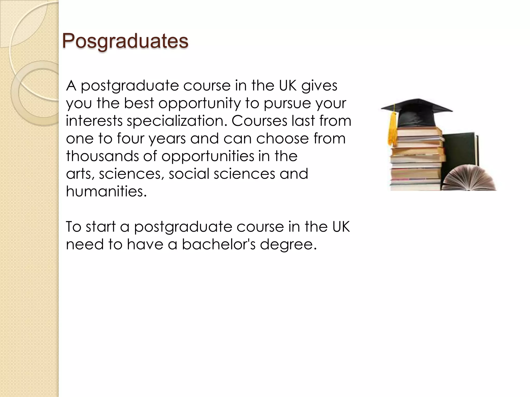 Posgraduates
A postgraduate course in the UK gives
you the best opportunity to pursue your
interests specialization. Courses last from
one to four years and can choose from
thousands of opportunities in the
arts, sciences, social sciences and
humanities.
To start a postgraduate course in the UK
need to have a bachelor's degree.
 