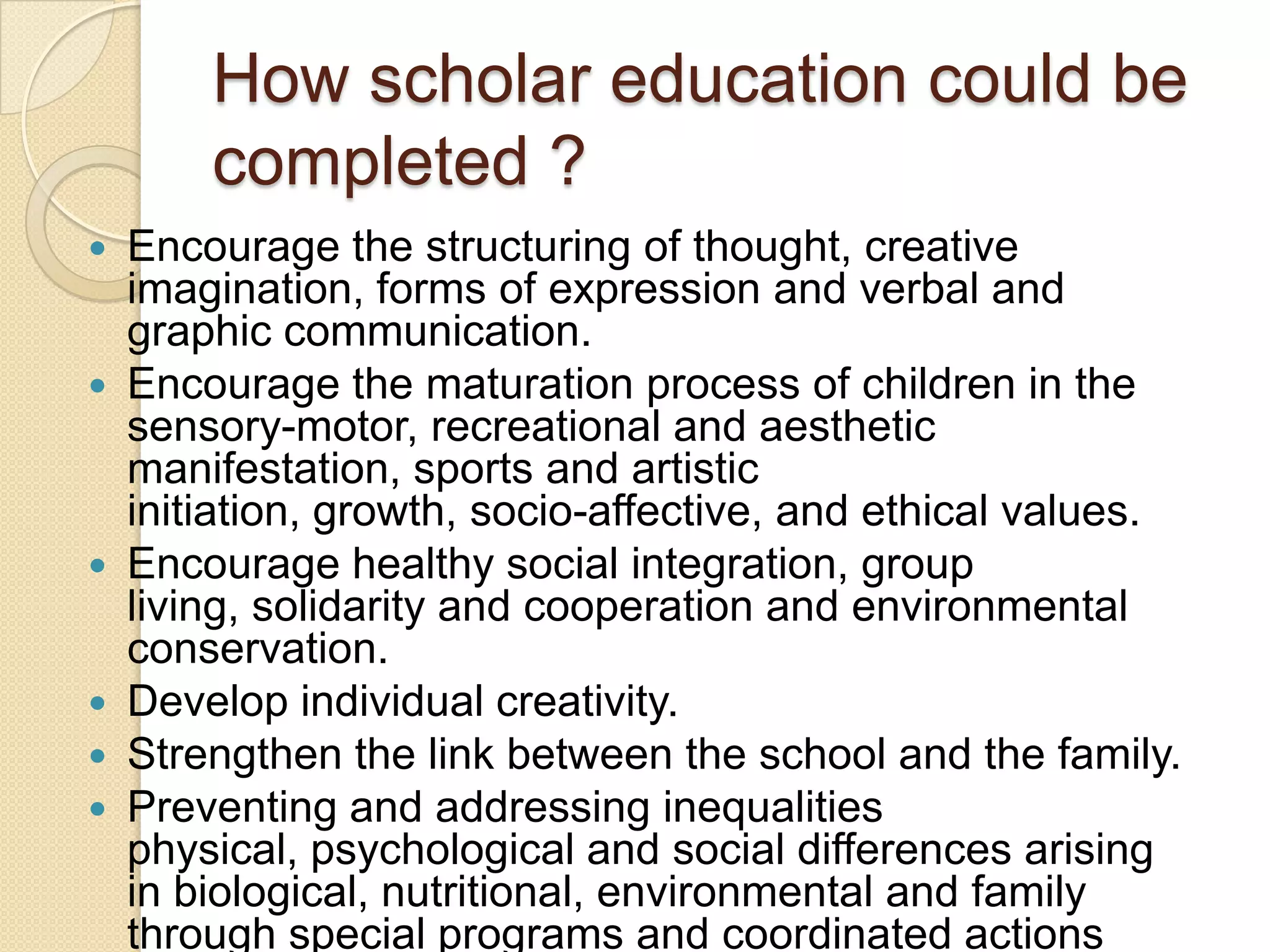 How scholar education could be
completed ?
 Encourage the structuring of thought, creative
imagination, forms of expression and verbal and
graphic communication.
 Encourage the maturation process of children in the
sensory-motor, recreational and aesthetic
manifestation, sports and artistic
initiation, growth, socio-affective, and ethical values​​.
 Encourage healthy social integration, group
living, solidarity and cooperation and environmental
conservation.
 Develop individual creativity.
 Strengthen the link between the school and the family.
 Preventing and addressing inequalities
physical, psychological and social differences arising
in biological, nutritional, environmental and family
through special programs and coordinated actions
 