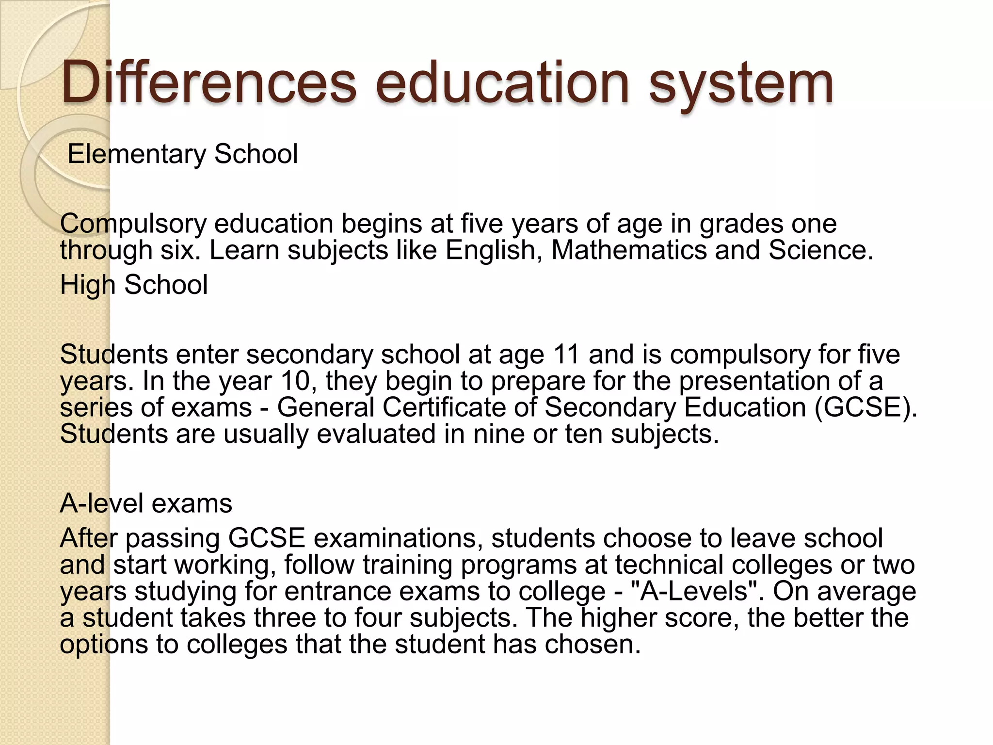 Differences education system
Elementary School
Compulsory education begins at five years of age in grades one
through six. Learn subjects like English, Mathematics and Science.
High School
Students enter secondary school at age 11 and is compulsory for five
years. In the year 10, they begin to prepare for the presentation of a
series of exams - General Certificate of Secondary Education (GCSE).
Students are usually evaluated in nine or ten subjects.
A-level exams
After passing GCSE examinations, students choose to leave school
and start working, follow training programs at technical colleges or two
years studying for entrance exams to college - "A-Levels". On average
a student takes three to four subjects. The higher score, the better the
options to colleges that the student has chosen.
 