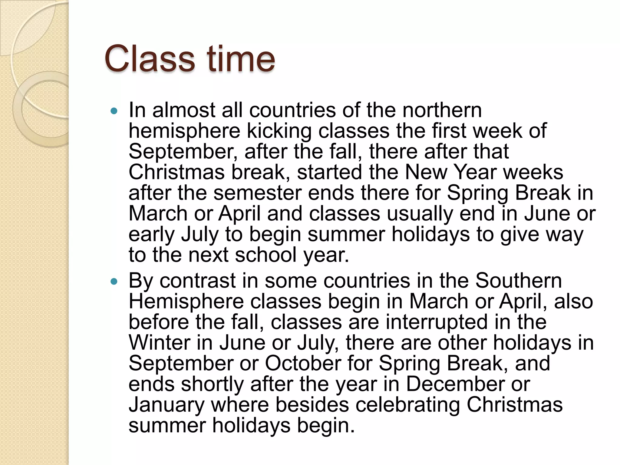 Class time
 In almost all countries of the northern
hemisphere kicking classes the first week of
September, after the fall, there after that
Christmas break, started the New Year weeks
after the semester ends there for Spring Break in
March or April and classes usually end in June or
early July to begin summer holidays to give way
to the next school year.
 By contrast in some countries in the Southern
Hemisphere classes begin in March or April, also
before the fall, classes are interrupted in the
Winter in June or July, there are other holidays in
September or October for Spring Break, and
ends shortly after the year in December or
January where besides celebrating Christmas
summer holidays begin.
 