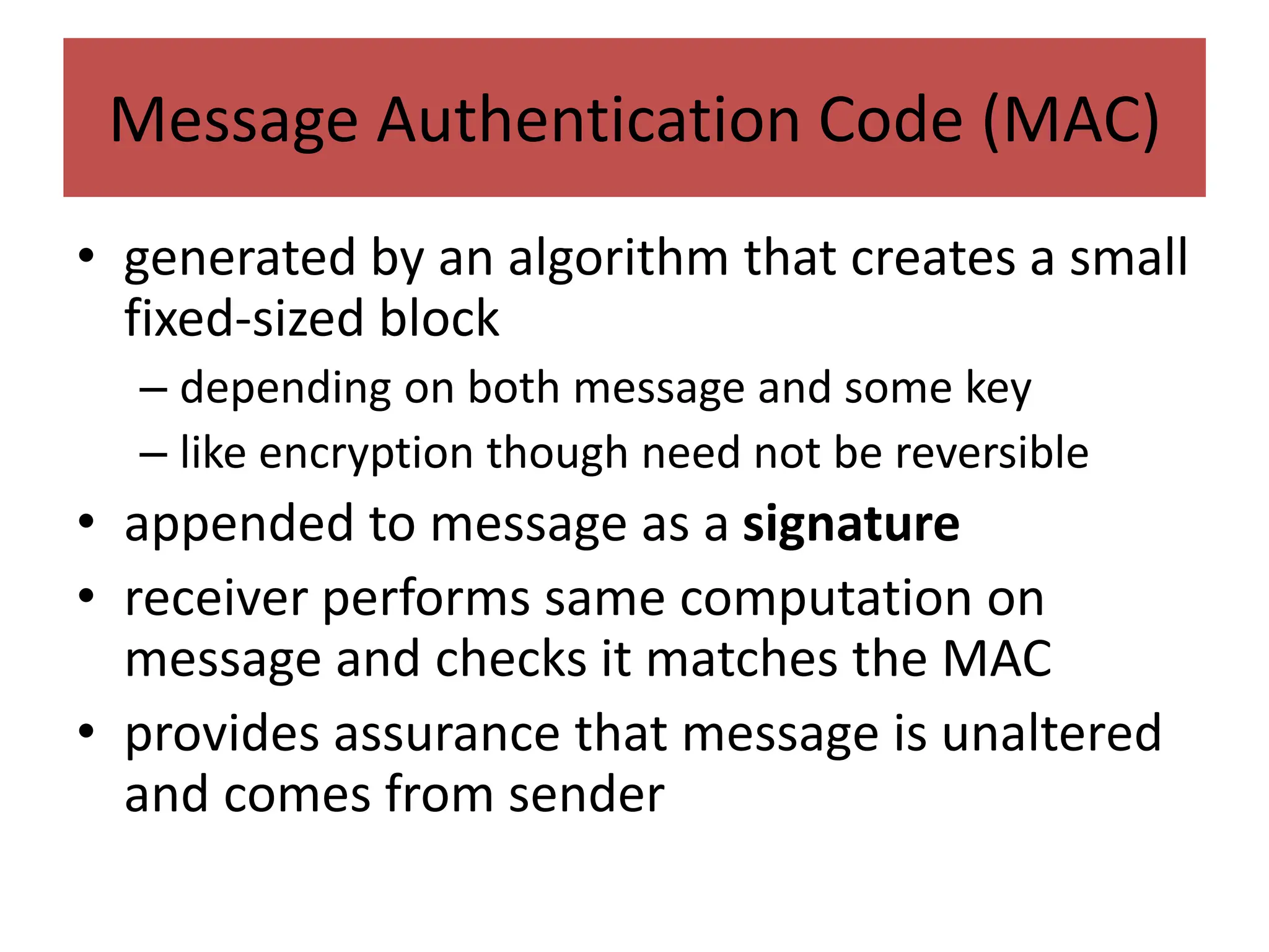 Message Authentication Code (MAC)
• generated by an algorithm that creates a small
fixed-sized block
– depending on both message and some key
– like encryption though need not be reversible
• appended to message as a signature
• receiver performs same computation on
message and checks it matches the MAC
• provides assurance that message is unaltered
and comes from sender
 