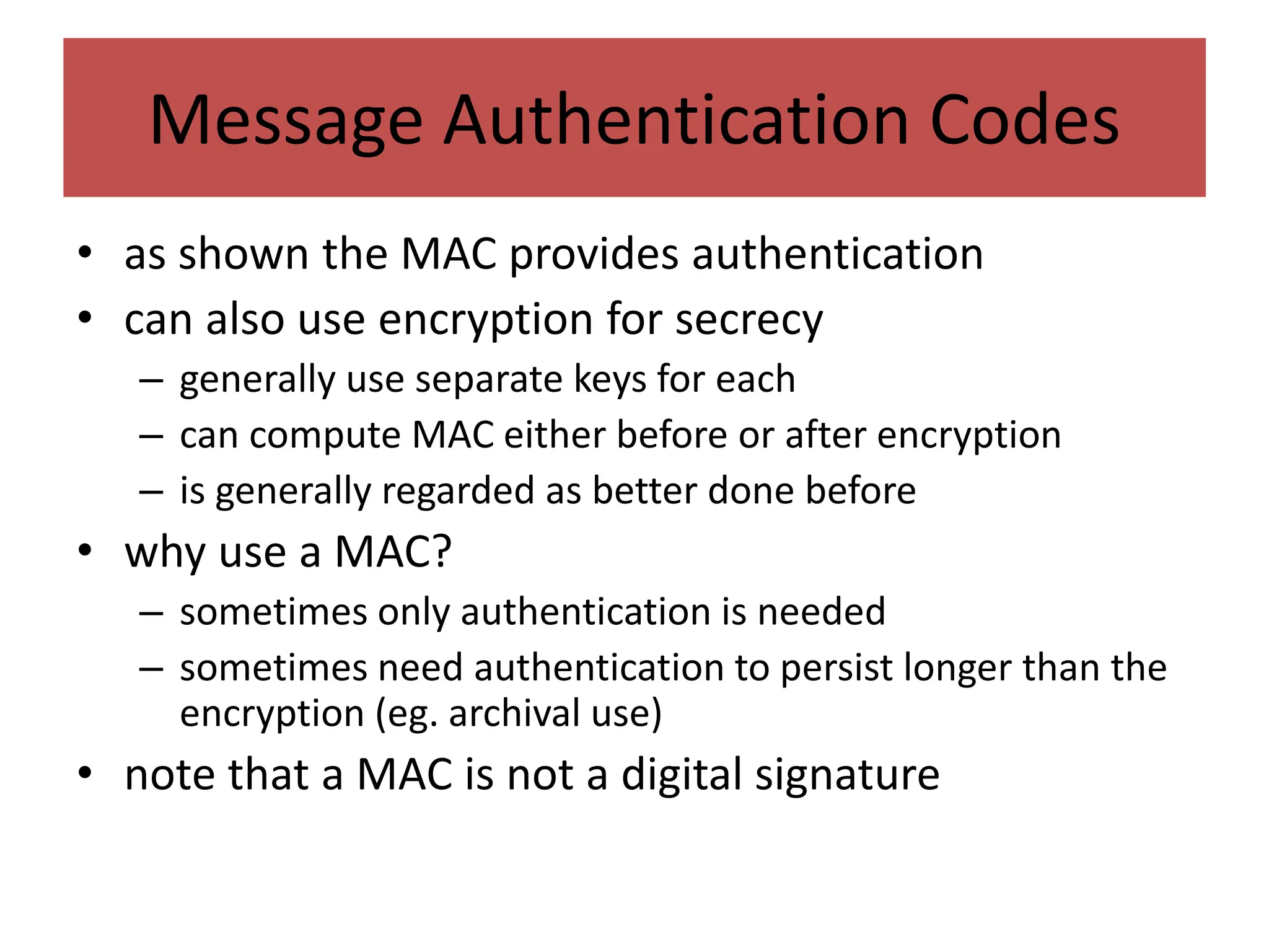 Message Authentication Codes
• as shown the MAC provides authentication
• can also use encryption for secrecy
– generally use separate keys for each
– can compute MAC either before or after encryption
– is generally regarded as better done before
• why use a MAC?
– sometimes only authentication is needed
– sometimes need authentication to persist longer than the
encryption (eg. archival use)
• note that a MAC is not a digital signature
 