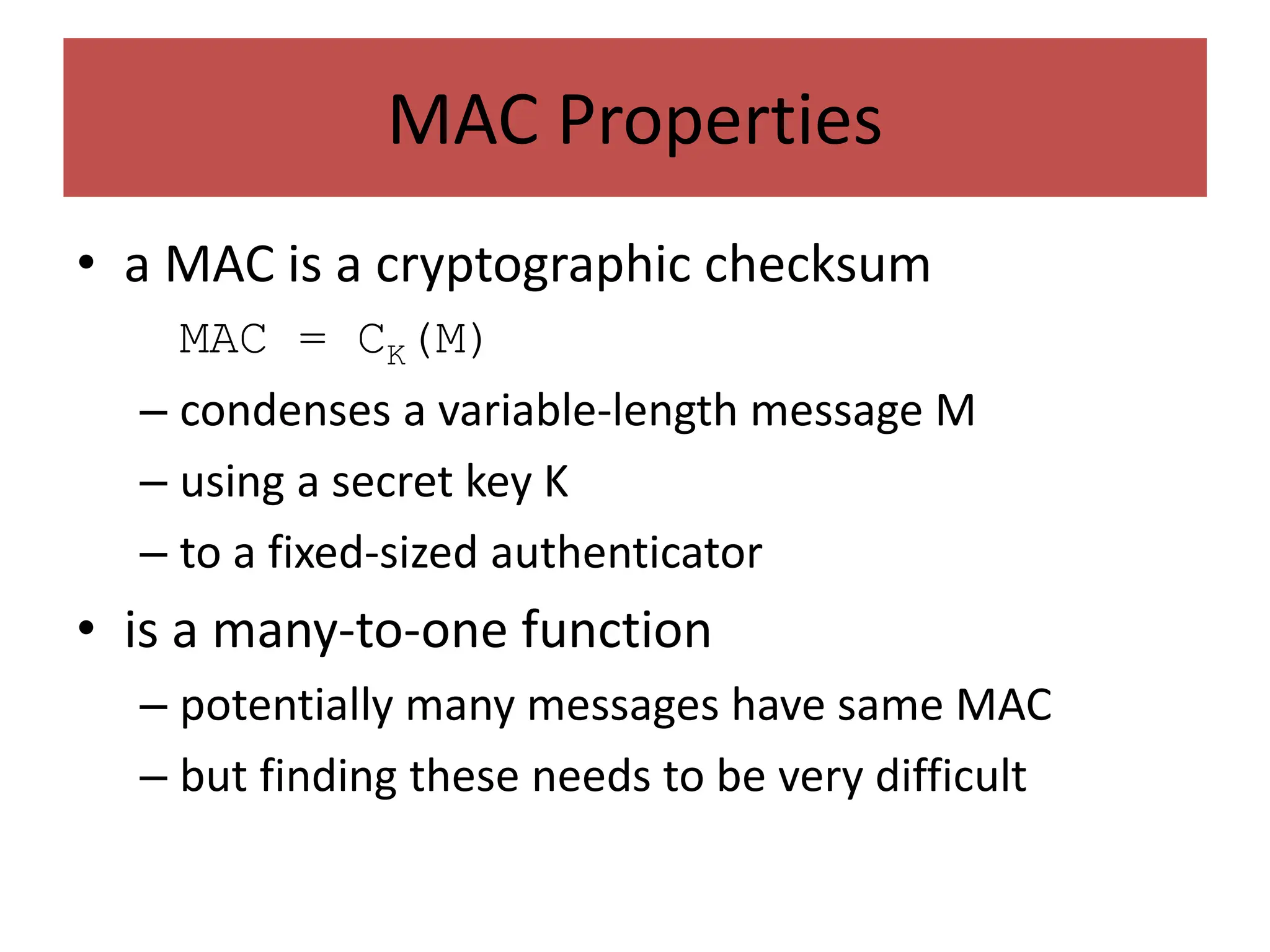 MAC Properties
• a MAC is a cryptographic checksum
MAC = CK(M)
– condenses a variable-length message M
– using a secret key K
– to a fixed-sized authenticator
• is a many-to-one function
– potentially many messages have same MAC
– but finding these needs to be very difficult
 