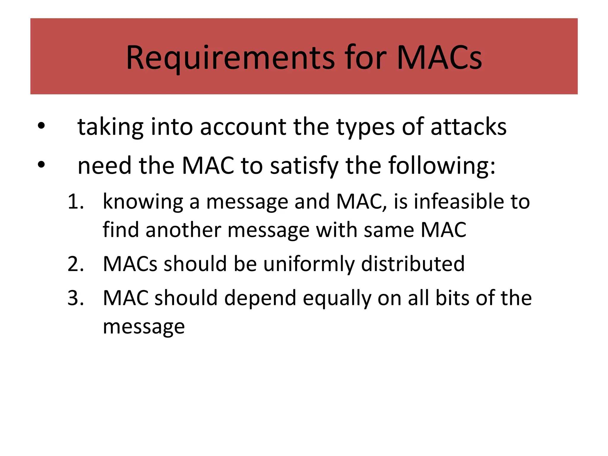 Requirements for MACs
• taking into account the types of attacks
• need the MAC to satisfy the following:
1. knowing a message and MAC, is infeasible to
find another message with same MAC
2. MACs should be uniformly distributed
3. MAC should depend equally on all bits of the
message
 