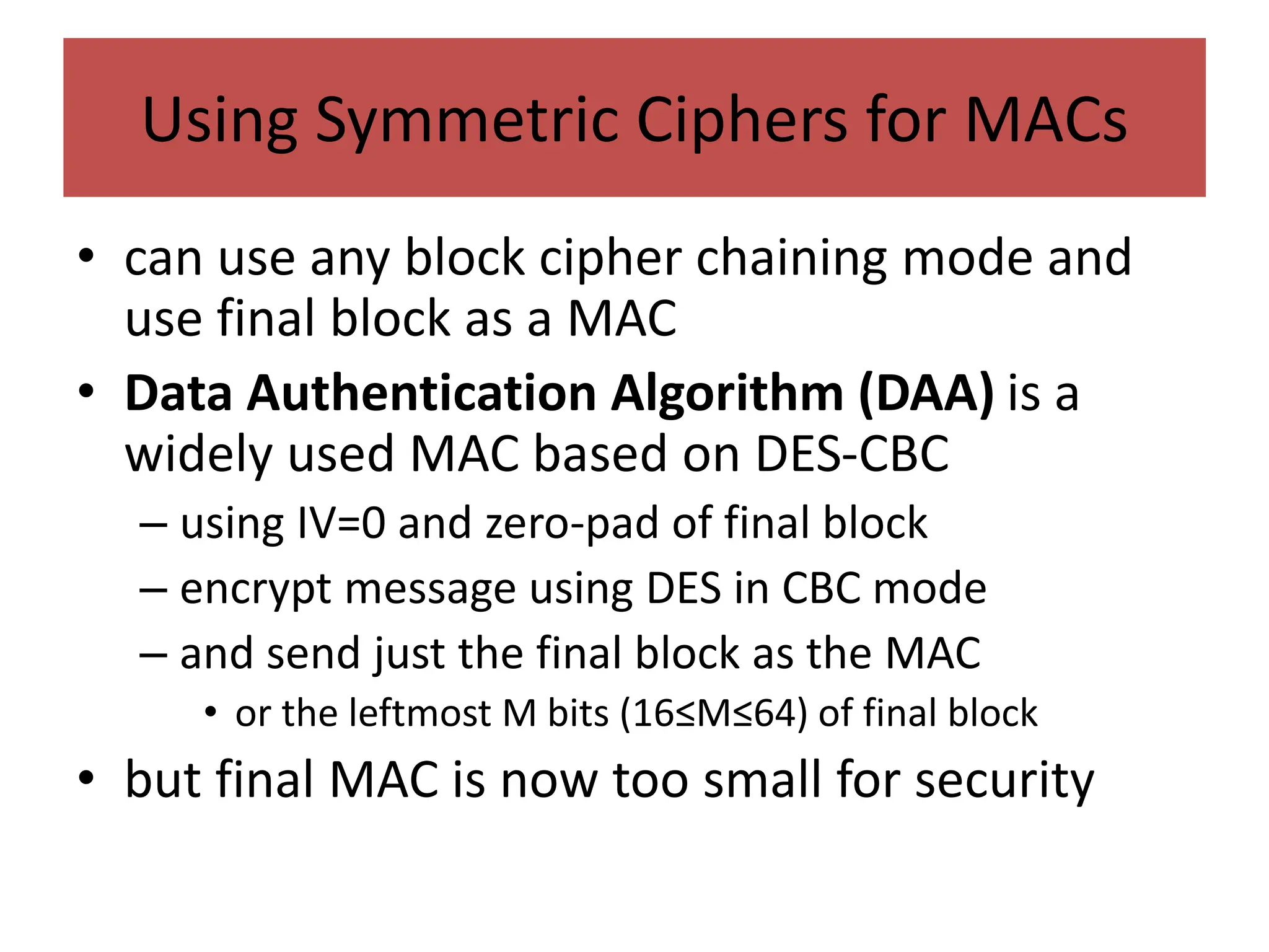Using Symmetric Ciphers for MACs
• can use any block cipher chaining mode and
use final block as a MAC
• Data Authentication Algorithm (DAA) is a
widely used MAC based on DES-CBC
– using IV=0 and zero-pad of final block
– encrypt message using DES in CBC mode
– and send just the final block as the MAC
• or the leftmost M bits (16≤M≤64) of final block
• but final MAC is now too small for security
 