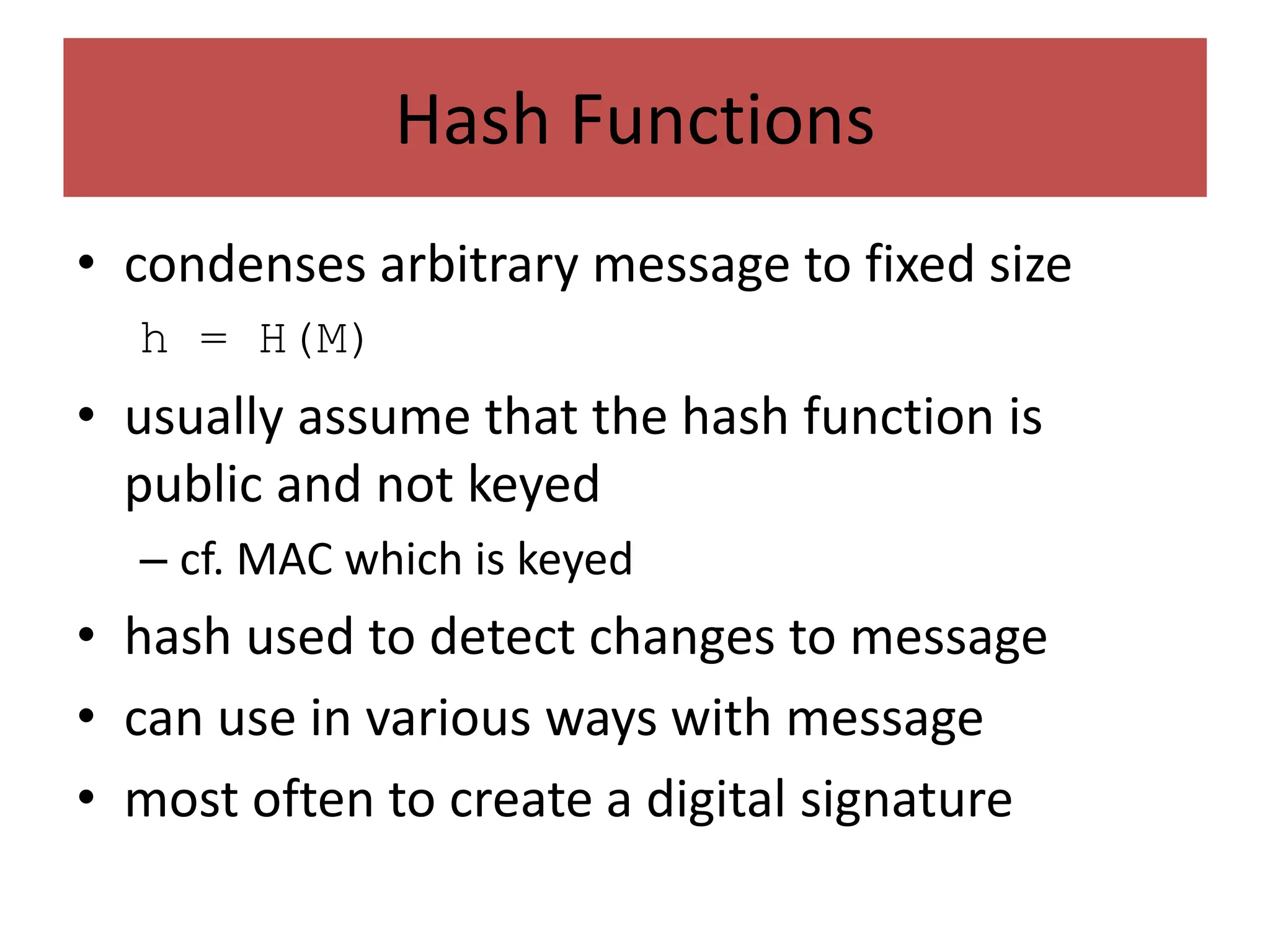 Hash Functions
• condenses arbitrary message to fixed size
h = H(M)
• usually assume that the hash function is
public and not keyed
– cf. MAC which is keyed
• hash used to detect changes to message
• can use in various ways with message
• most often to create a digital signature
 