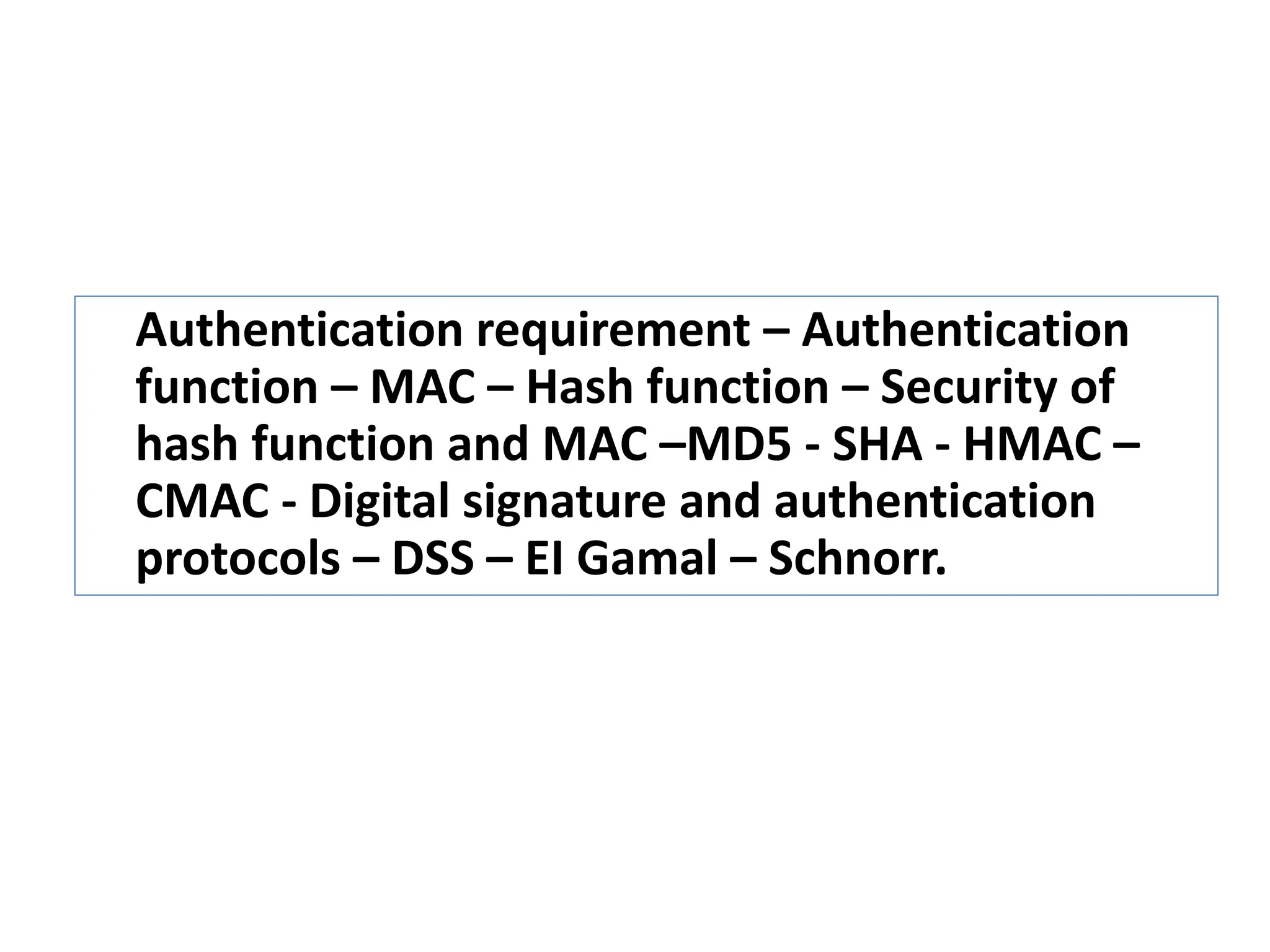 Authentication requirement – Authentication
function – MAC – Hash function – Security of
hash function and MAC –MD5 - SHA - HMAC –
CMAC - Digital signature and authentication
protocols – DSS – EI Gamal – Schnorr.
 