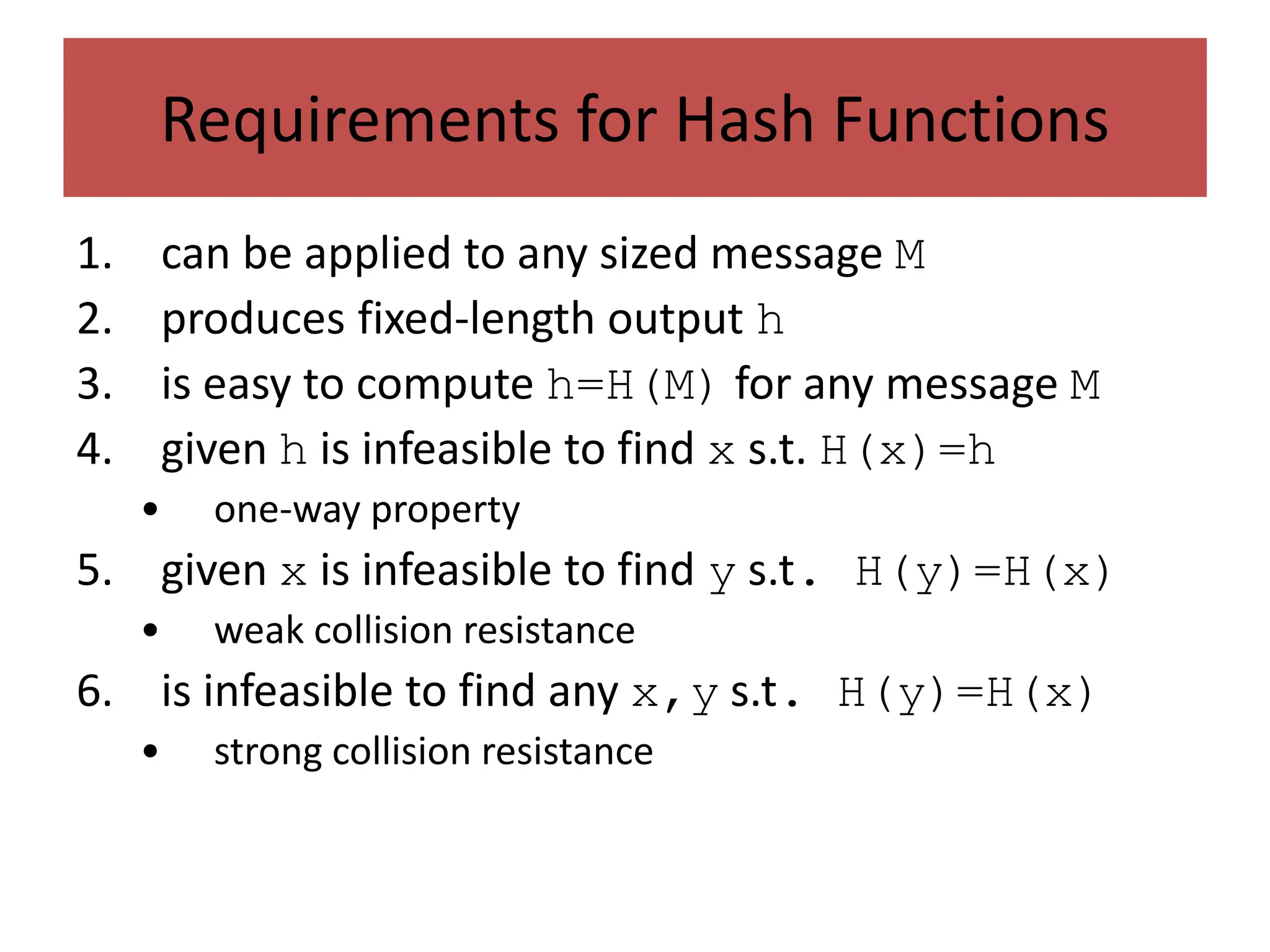 Requirements for Hash Functions
1. can be applied to any sized message M
2. produces fixed-length output h
3. is easy to compute h=H(M) for any message M
4. given h is infeasible to find x s.t. H(x)=h
• one-way property
5. given x is infeasible to find y s.t. H(y)=H(x)
• weak collision resistance
6. is infeasible to find any x,y s.t. H(y)=H(x)
• strong collision resistance
 