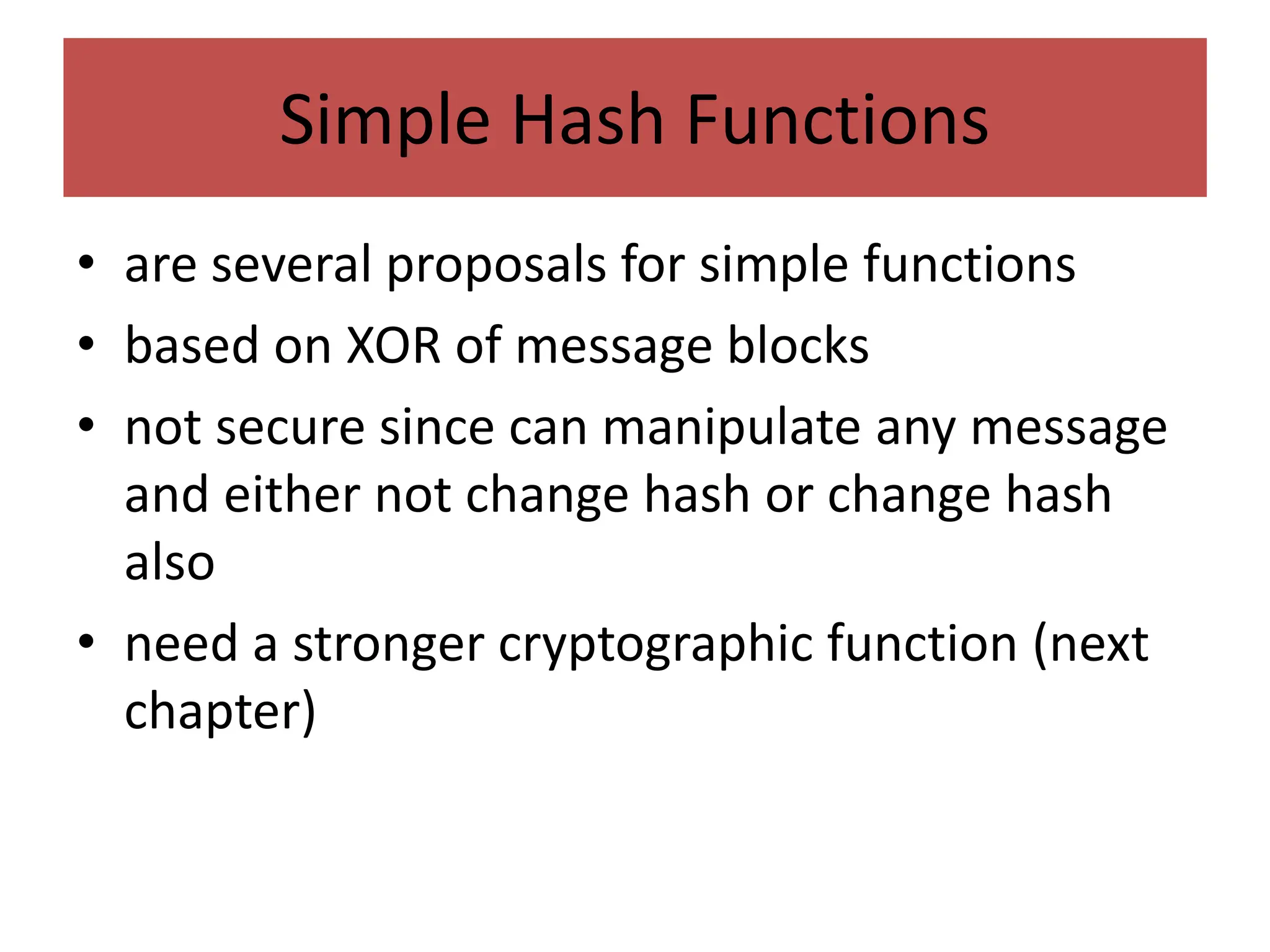 Simple Hash Functions
• are several proposals for simple functions
• based on XOR of message blocks
• not secure since can manipulate any message
and either not change hash or change hash
also
• need a stronger cryptographic function (next
chapter)
 