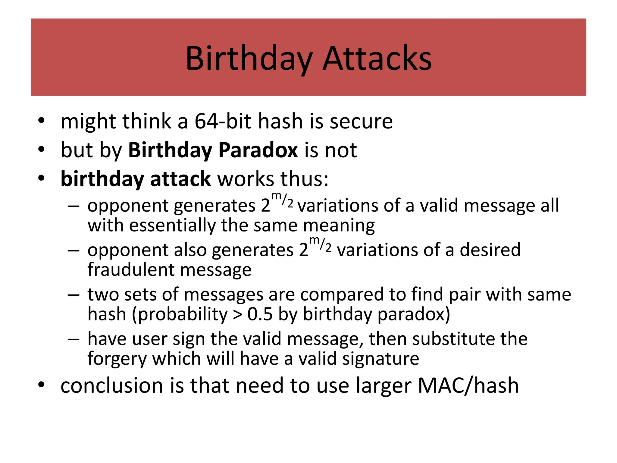 Birthday Attacks
• might think a 64-bit hash is secure
• but by Birthday Paradox is not
• birthday attack works thus:
– opponent generates 2
m/2 variations of a valid message all
with essentially the same meaning
– opponent also generates 2
m/2 variations of a desired
fraudulent message
– two sets of messages are compared to find pair with same
hash (probability > 0.5 by birthday paradox)
– have user sign the valid message, then substitute the
forgery which will have a valid signature
• conclusion is that need to use larger MAC/hash
 