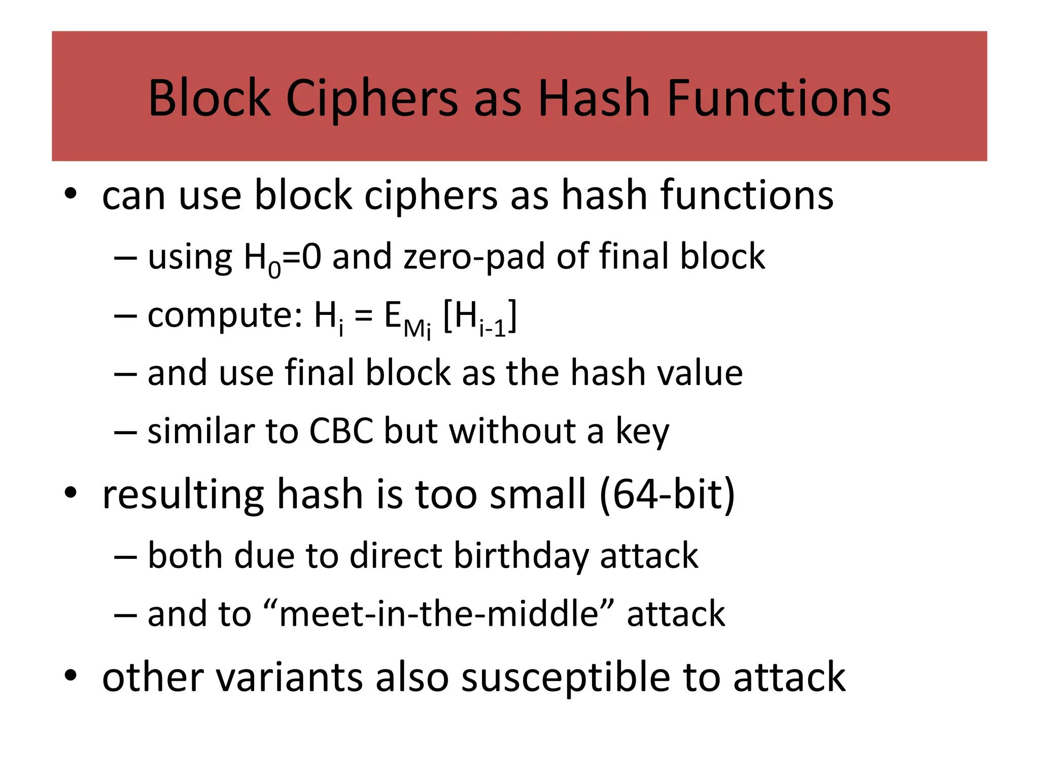 Block Ciphers as Hash Functions
• can use block ciphers as hash functions
– using H0=0 and zero-pad of final block
– compute: Hi = EMi
[Hi-1]
– and use final block as the hash value
– similar to CBC but without a key
• resulting hash is too small (64-bit)
– both due to direct birthday attack
– and to “meet-in-the-middle” attack
• other variants also susceptible to attack
 