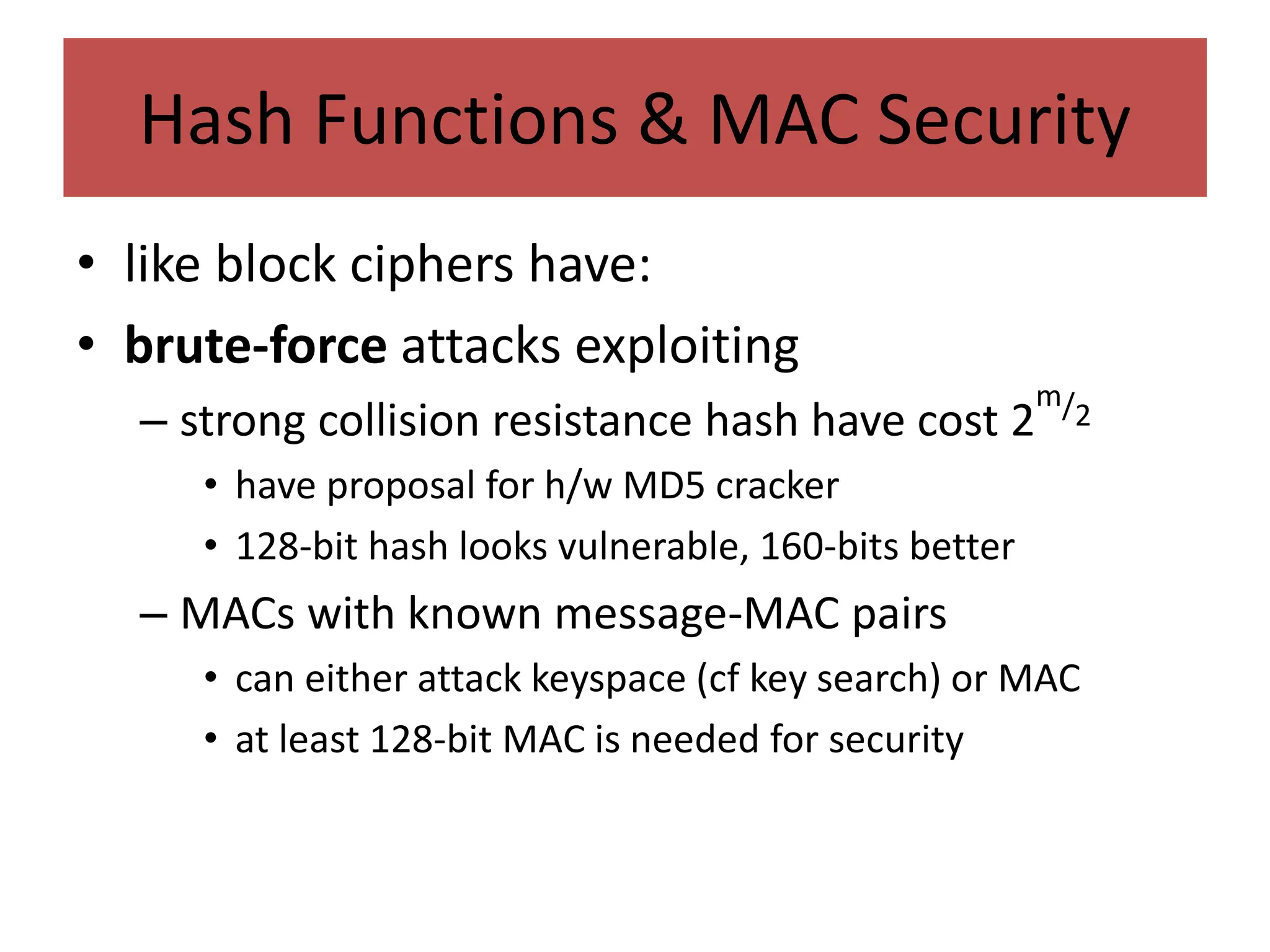 Hash Functions & MAC Security
• like block ciphers have:
• brute-force attacks exploiting
– strong collision resistance hash have cost 2
m/2
• have proposal for h/w MD5 cracker
• 128-bit hash looks vulnerable, 160-bits better
– MACs with known message-MAC pairs
• can either attack keyspace (cf key search) or MAC
• at least 128-bit MAC is needed for security
 