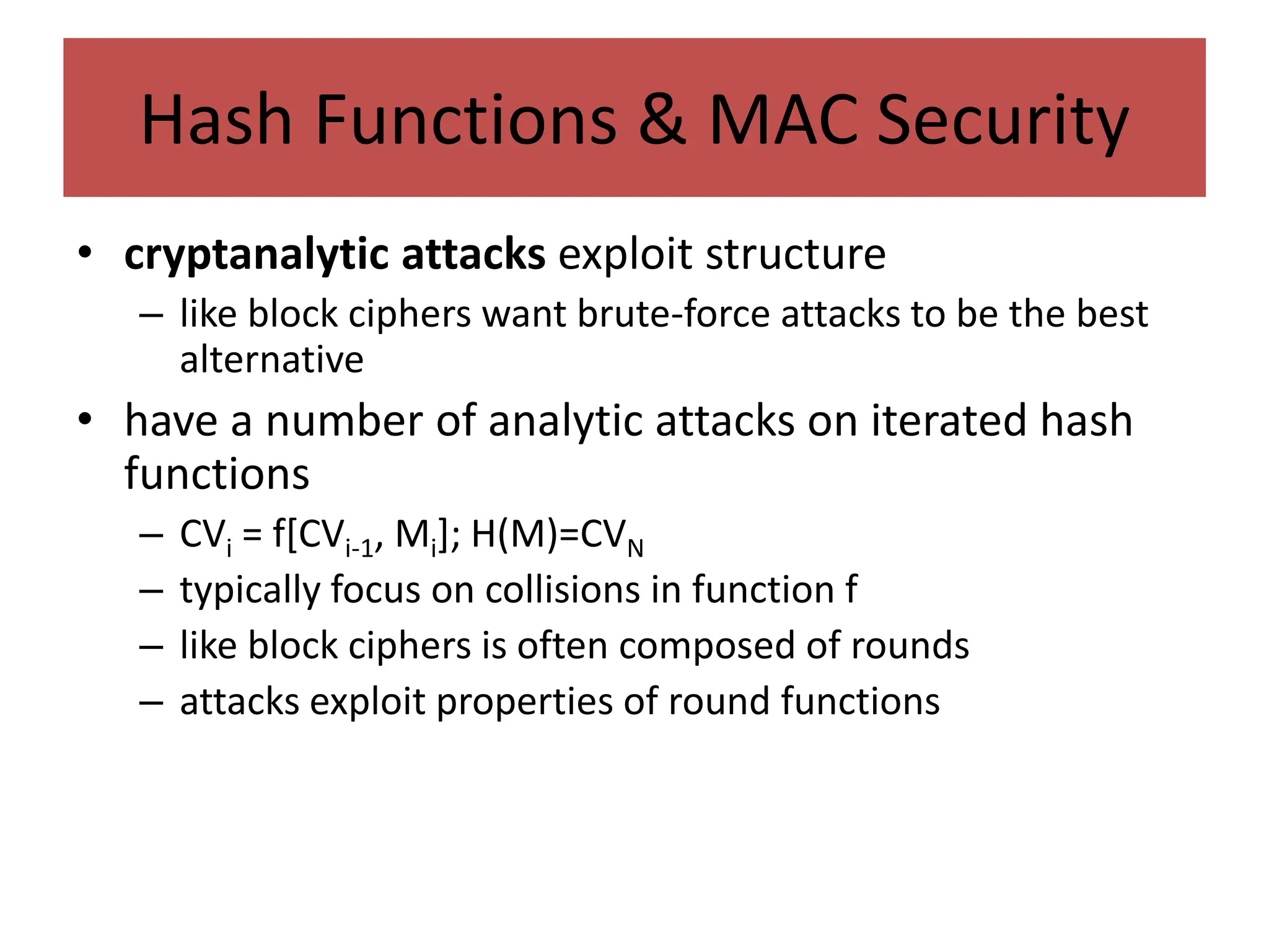 Hash Functions & MAC Security
• cryptanalytic attacks exploit structure
– like block ciphers want brute-force attacks to be the best
alternative
• have a number of analytic attacks on iterated hash
functions
– CVi = f[CVi-1, Mi]; H(M)=CVN
– typically focus on collisions in function f
– like block ciphers is often composed of rounds
– attacks exploit properties of round functions
 