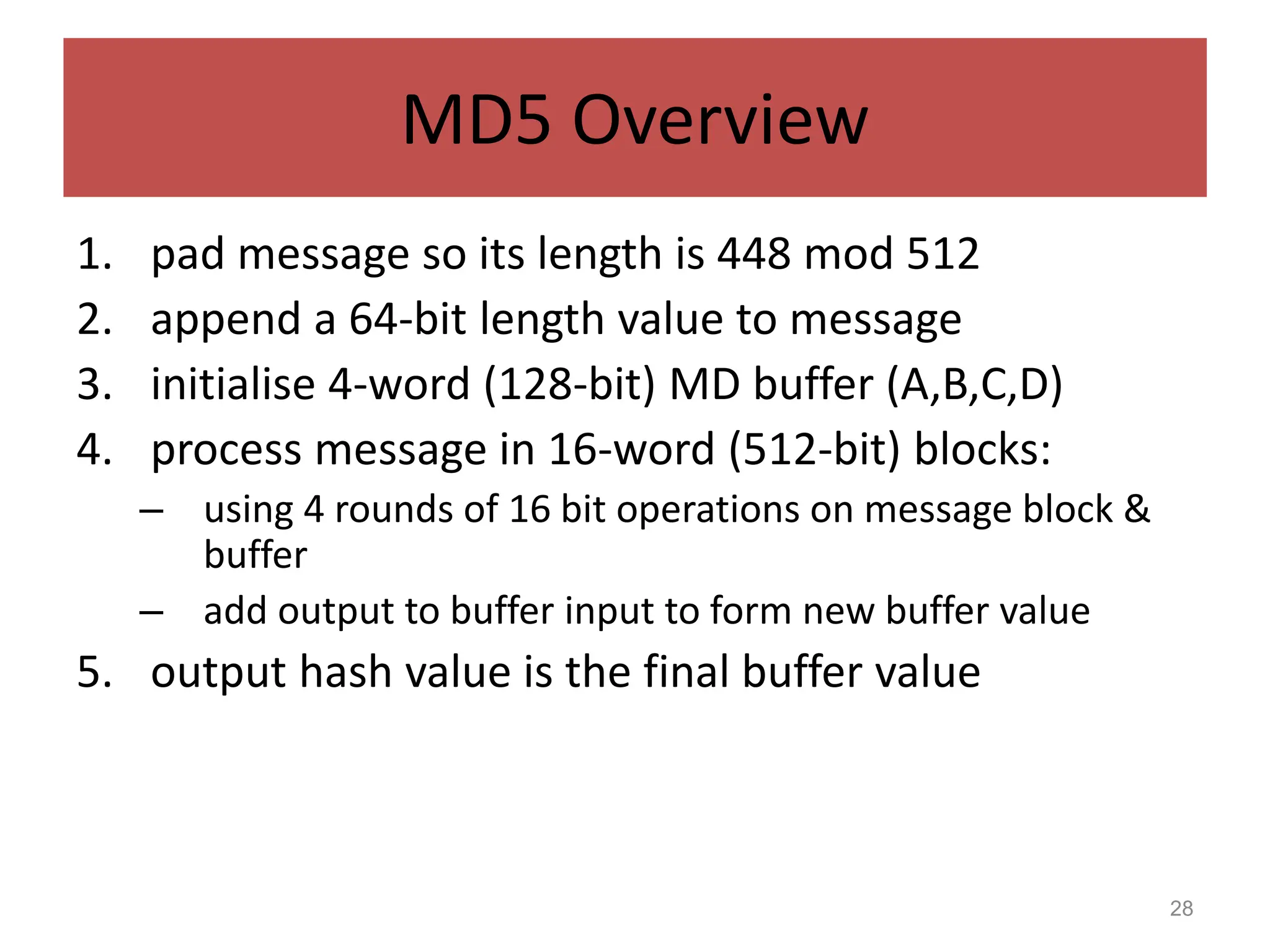 28
MD5 Overview
1. pad message so its length is 448 mod 512
2. append a 64-bit length value to message
3. initialise 4-word (128-bit) MD buffer (A,B,C,D)
4. process message in 16-word (512-bit) blocks:
– using 4 rounds of 16 bit operations on message block &
buffer
– add output to buffer input to form new buffer value
5. output hash value is the final buffer value
 