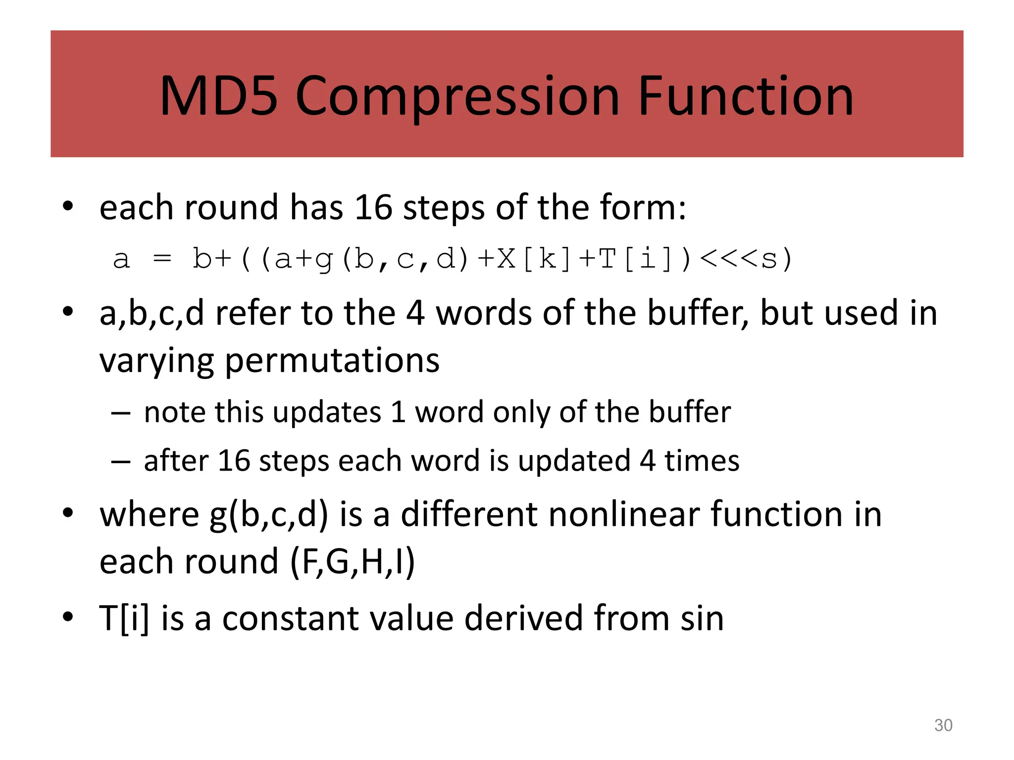 30
MD5 Compression Function
• each round has 16 steps of the form:
a = b+((a+g(b,c,d)+X[k]+T[i])<<<s)
• a,b,c,d refer to the 4 words of the buffer, but used in
varying permutations
– note this updates 1 word only of the buffer
– after 16 steps each word is updated 4 times
• where g(b,c,d) is a different nonlinear function in
each round (F,G,H,I)
• T[i] is a constant value derived from sin
 