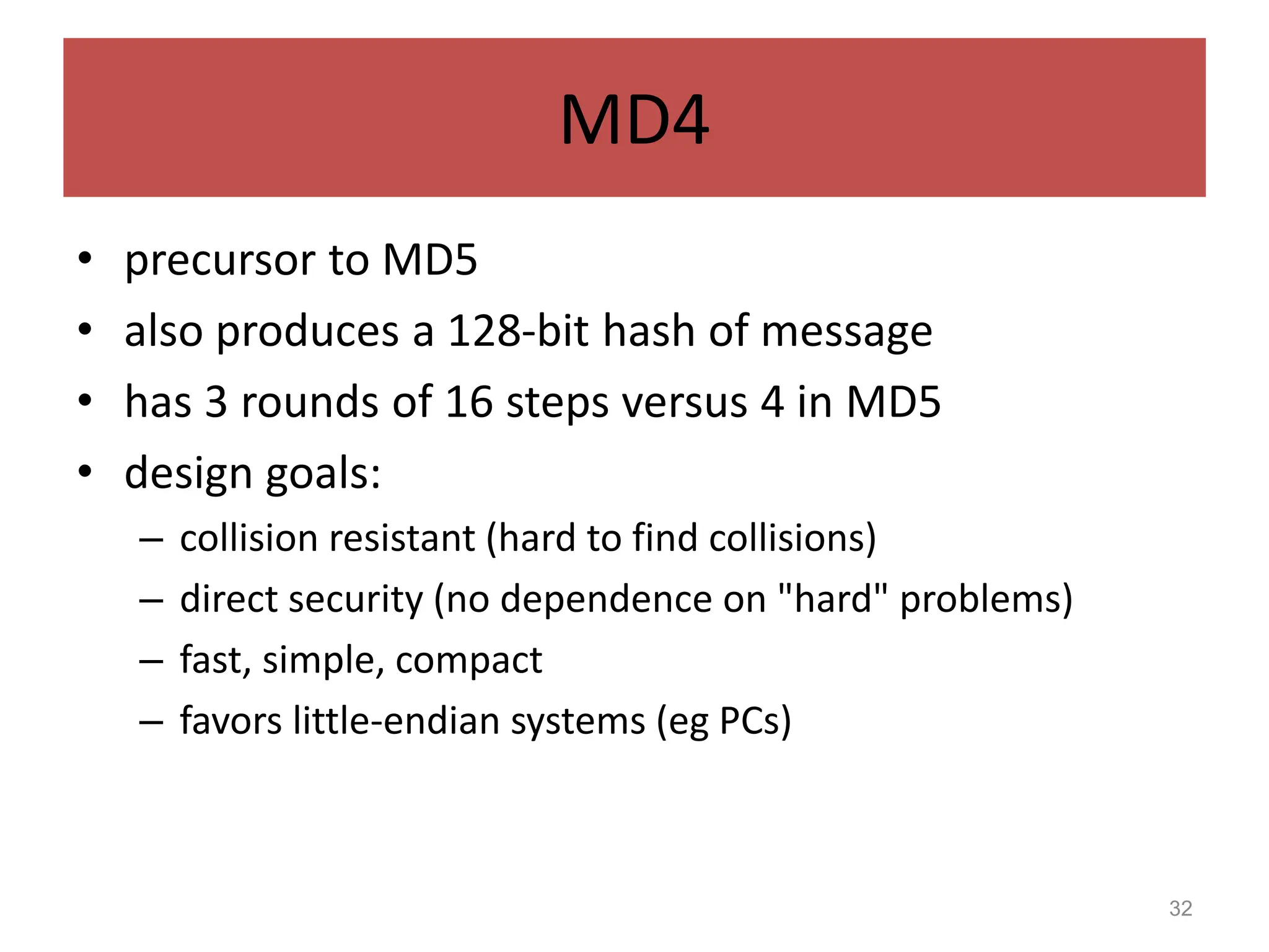 32
MD4
• precursor to MD5
• also produces a 128-bit hash of message
• has 3 rounds of 16 steps versus 4 in MD5
• design goals:
– collision resistant (hard to find collisions)
– direct security (no dependence on "hard" problems)
– fast, simple, compact
– favors little-endian systems (eg PCs)
 