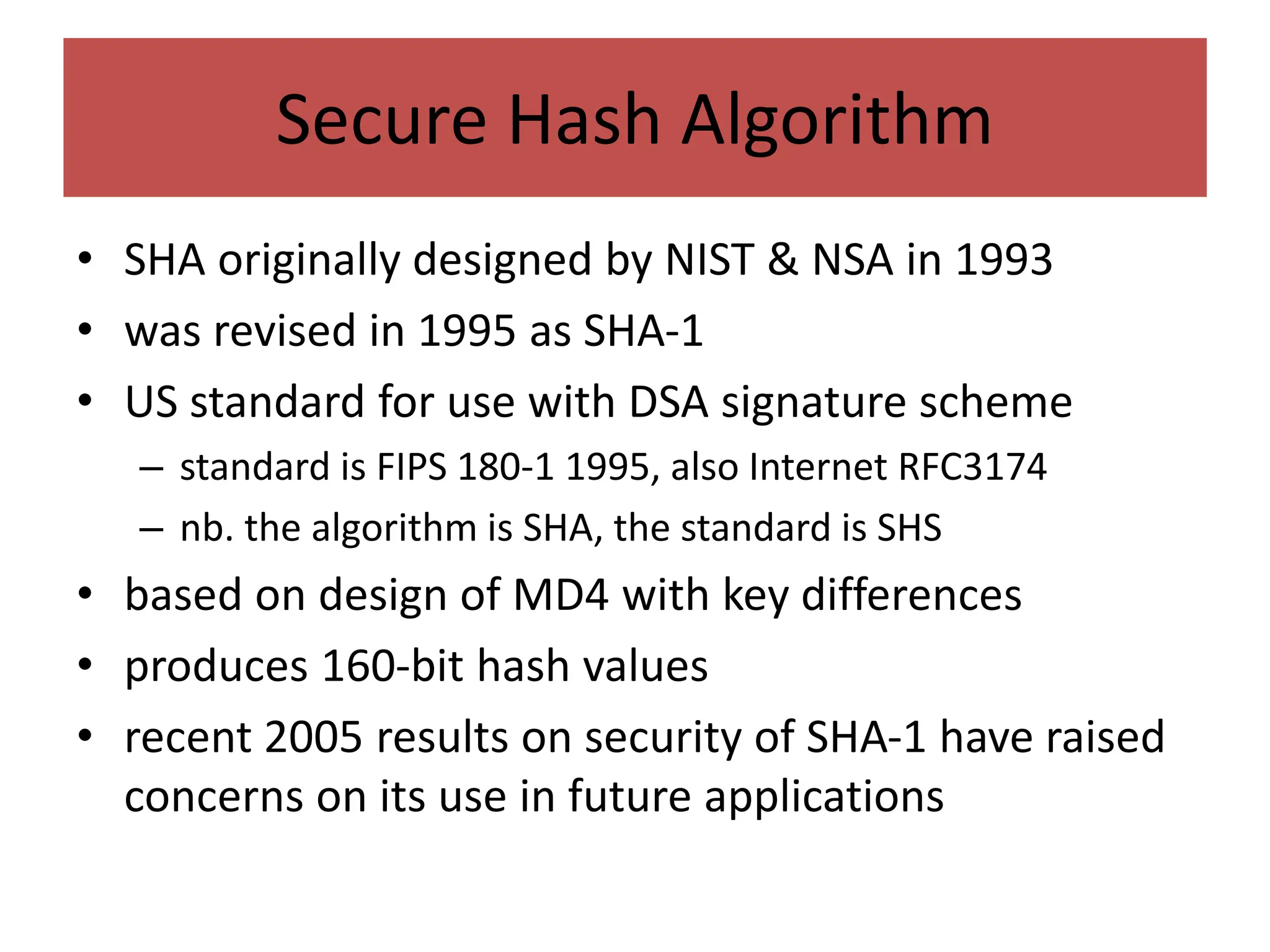 Secure Hash Algorithm
• SHA originally designed by NIST & NSA in 1993
• was revised in 1995 as SHA-1
• US standard for use with DSA signature scheme
– standard is FIPS 180-1 1995, also Internet RFC3174
– nb. the algorithm is SHA, the standard is SHS
• based on design of MD4 with key differences
• produces 160-bit hash values
• recent 2005 results on security of SHA-1 have raised
concerns on its use in future applications
 