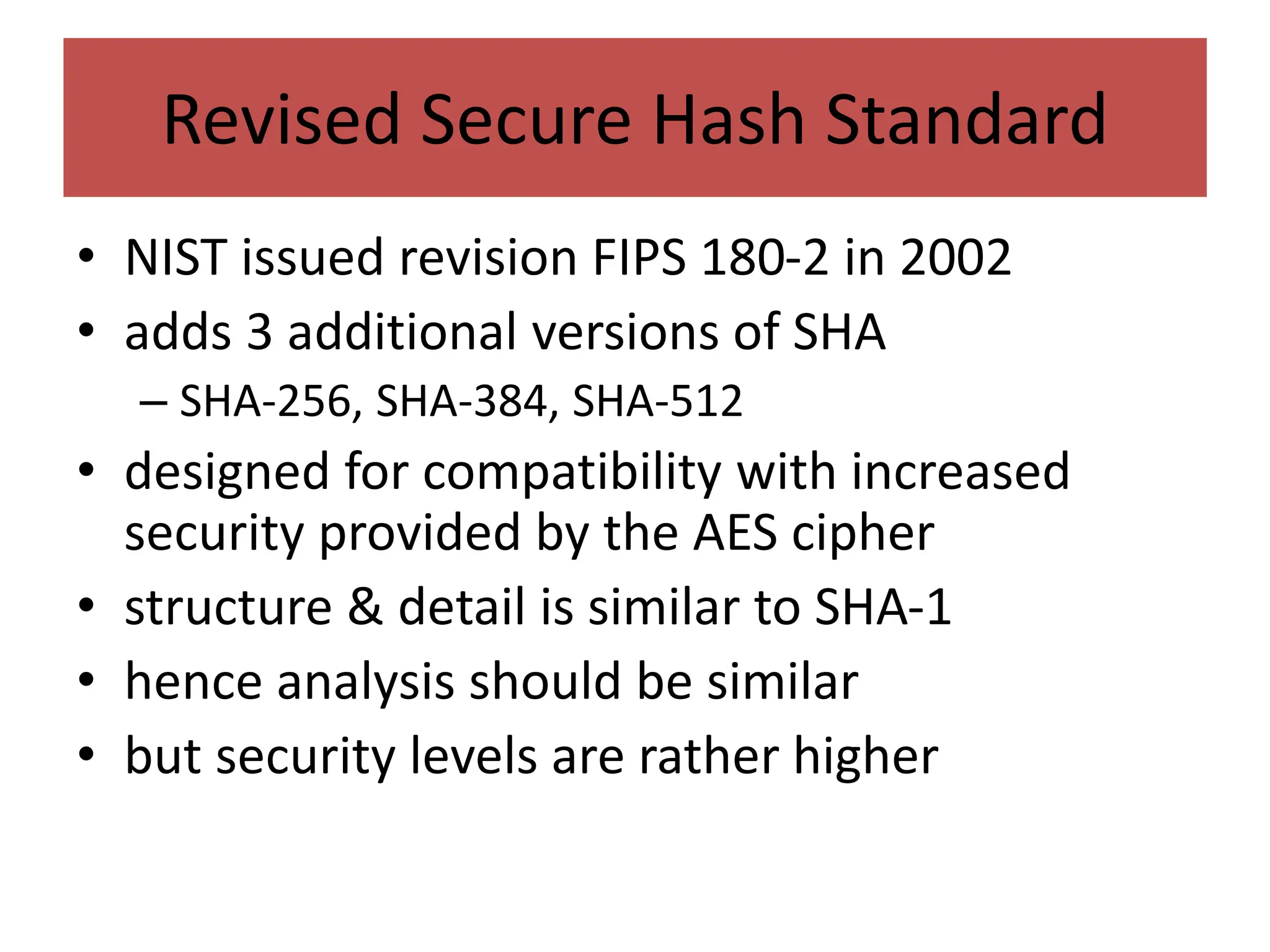 Revised Secure Hash Standard
• NIST issued revision FIPS 180-2 in 2002
• adds 3 additional versions of SHA
– SHA-256, SHA-384, SHA-512
• designed for compatibility with increased
security provided by the AES cipher
• structure & detail is similar to SHA-1
• hence analysis should be similar
• but security levels are rather higher
 